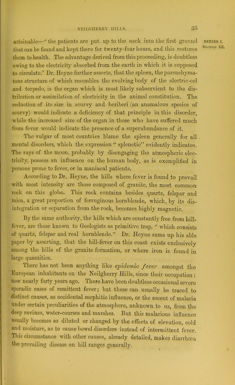 attainable—“ the patients are put up to the neck into the first ground series i. that can be found and kept there for twenty-four hours, and this restores them to health. The advantage derived from this proceeding, is doubtless owing to the electricit}' absorbed from the earth in which it is supposed to circulate.” Dr. Heyne further asserts, that the spleen, the parenchyma- tons structure of which resembles the evolving body of the electric-cel and torpedo, is the organ which is most likely subservient to the dis- tribution or assimilation of electricity in the animal constitution. The reduction of its size in scurvy and beriberi (an anamalous species of scurvy) would indicate a deficiency of that principle in this disorder, while the increased size of the organ in those who have suffered much from fever would indicate the presence of a superabundance of it. The vulgar of most countries blame the spleen generally for all mental disorders, which the expression “ splenetic” evidently indicates. The rays of the moon, probably by disengaging the atmospheric elec- tricity, possess an influence on the human body, as is exemplified in persons prone to fever, or in maniacal patients. According to Dr. Heyne, the hills where fever is found to prevail with most intensity are those composed of granite, the most common rock on this globe. This rock contains besides quartz, felspar and mica, a great proportion of ferruginous hornblende, which, by its dis- integration or separation from the rock, becomes highly magnetic. By the same authority, the hills which are constantly free from hill- fever, are those known to Geologists as primitive trap, “ which consists of quartz, felspar and real hornblende.” Dr, Heyaie sums up his able paper by asserting, that the hill-fever on this coast exists exclusively among the hills of the granite formation, or where iron is found in large quantities. There has not been anything like epidemic fever amongst the European inhabitants on the Neilgherry Hills, since their occupation : now nearly forty years ago. There have been doubtless occasional severe sporadic cases of remittent fever; but these can usually be traced to di.stinct causes, as accidental mephitic influence, or the ascent of malaria under certain peculiarities of the atmosphere, unknown to us, from the deep ravines, water-courses and marshes. But this malarious influence usually becomes so diluted or changed by the effects of elevation, cold and moisture, as to cause bowel disorders instead of intermittent fever. This circumstance with other causes, already detailed, makes diarrha'a the prevailing disease on hill ranges generally.