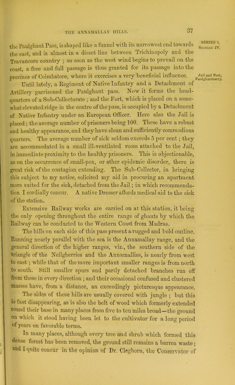 the Raulghaut Pass, is shaped like a funnel with its narrow^est end towards the east, and is almost in a direct line between Trichinopoly and the Travancore country ; so soon as the west wind begins to prevail on the coast, a free and full passage is thus granted for its passage into the province of Coimbatore, where it exercises a very beneficial influence. Until lately, a Regiment of Native Infantry and a Detachment of Artillery garrisoned the Paulghaut pass. Now it forms the head- quarters of a Sub-Collectorate ; and the Fort, which is placed on a some- what elevated ridge in the centre of the pass, is occupied by a Detachment of Native Infantry under an European Officer. Here also the Jail is placed; the average number of prisoners being 100. These have a robust and healthy appearance, and they have clean and sufficiently commodious quarters. The average number of sick seldom exceeds 5 per cent; they are accommodated in a small ill-ventilated room attached to the Jail, in immediate proximity to the healthy prisoners. This is objectionable, as on the occnrrence of small-pox, or other epidemic disorder, there is great risk of the contagion extending. The Sub-Collector, in bringing this subject to my notice, solicited my aid in procuring an apartment more suited for the sick, detached from the Jail; in which recommenda- tion I cordially concur. A native Dresser aflords medical aid to the sick of the station. Extensive Railway works are carried on at this station, it being the only opening throughout the entire range of ghauts by which the Railway can be conducted to the Western Coast from Madras. The hiUs on each side of this pass present a rugged and bold outline. Running nearly parallel with the sea is the Annamallay range, and the general direction of the higher ranges, viz., the southern side of the triangle of the Neilgherrios and the Annamallies, is nearly from west to east; while that of the more important smaller ranges is from north to south. Still smaller spurs and partly detached branches run off from these in every direction ; and their occasional confused and clustered masses have, from a distance, an exceedingly picturesque appearance. The sides of these hills are usually covered with jungle ; but this is fast disappearing, as is also the belt of wood which formerly extended round their base in many places from five to ten miles broad—the gronnd on which it stood having been let to the cultivator for a long period of years on favorable terms. In many places, although every tree and shrub which formed this dense forest has been removed, the ground still remains a barren w'aste; and 1 quite concur in the opinion of Dr. Cleghorn, the Conservator of
