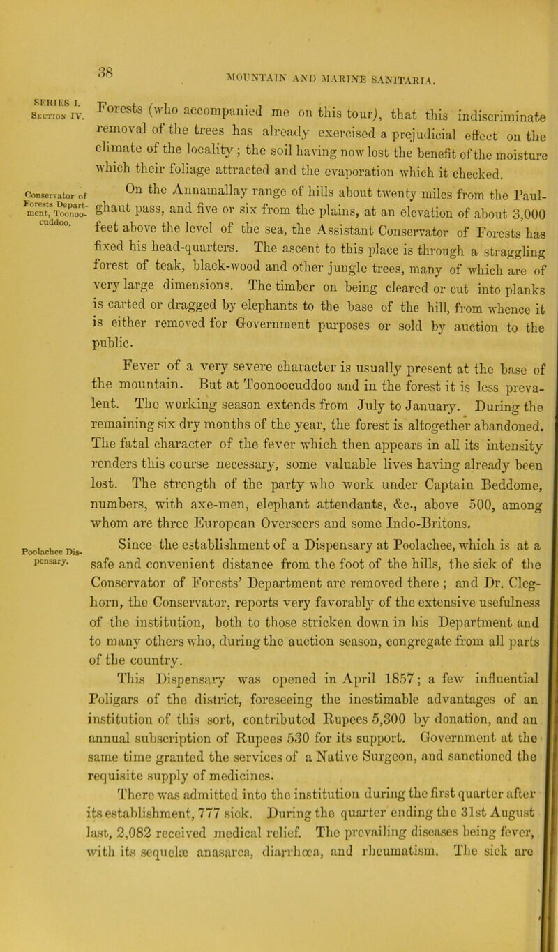MOUNTAIN AND MAIUNK SANITARIA. SERIES I. Section IV. ConBervator of cuddoo. Forests (wlio accompanied me on this tourj, that this indiscriminate removal of the trees has already exercised a prejudicial effect on the climate of the locality ; the soil having now lost the benefit of the moisture which their foliage attracted and the evaporation ivhich it checked. On the Annamallay range of hills about twenty miles from the Paul- nient.^Toonoo- pass, and fivc 01' six from the plains, at an elevation of about 3,000 feet above the level of the sea, the Assistant Conservator of Forests has fixed his head-quarters. The ascent to this place is through a straggling forest of teak, black-wood and other jungle trees, many of which are of very large dimensions. The timber on being cleared or cut into planks is carted or dragged by elephants to the base of the hill, from whence it is either removed for Government purposes or sold by auction to the public. Fever of a very severe character is usually present at the base of the mountain. But at Toonoocuddoo and in the forest it is less preva- lent. The working season extends from July to January. During the remaining six dry months of the year, the forest is altogether abandoned. The fatal character of the fevmr which then appears in all its intensity renders this course necessary, some valuable lives having already been lost. The strength of the party who work under Captain Beddome, numbers, with axe-men, elephant attendants, &c., above 500, among whom are three European Overseers and some Indo-Britons. Since the establishment of a Dispensary at Poolachee, which is at a safe and convenient distance from the foot of the hills, the sick of the Conservator of Forests’ Department are removed there ; and Dr. Cleg- horn, the Conservator, reports very favorably of the extensive usefulness of the institution, both to those stricken dowm in his Department and to many others wdio, during the auction season, congregate from all parts of the country. This Dispensary was opened in April 1857; a few influential Poligars of the district, foreseeing the inestimable advantages of an institution of this sort, contributed Rupees 5,300 by donation, and an annual subscription of Rupees 530 for its support. Government at the same time granted tlic services of a Native Surgeon, and sanctioned the requisite supply of medicines. There was admitted into the institution during the first quarter after its establishment, 777 sick. During the quarter ending the 31st August Ia.st, 2,082 received medical relief. The prevailing diseases being fever, with its sequela) anasarca, diarrhoea, and rheumatism. The sick arc Poolachee Dis- pensary,