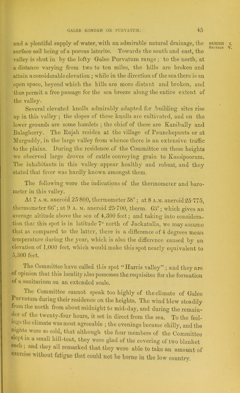 and a plentiful supply of water, with an admirable natural drainage, the series r. ^ . . Till, Section V. surface sod being of a porous laterite. Towards the soutli and east, the valley is shut in by the lofty Galee Purvatum range ; to the north, at a distance varying from two to ten miles, the hills are broken and attain a considerable elevation ; while in the direction of the sea there is an open space, beyond which the hills ai’e more distant and broken, and thus permit a free passage for the sea breeze along the entire extent of the valley. Several elevated knolls admirably adapted for building sites rise up in this valley ; the slopes of these knolls are cultivated, and on the lower grounds are some hamlets ; the chief of these are Kanibally and Balagherry. The Eajah resides at the village of Paunchepunta or at Murguddy, in the large valley from whence there is an extensive traffic to the plains. During the residence of the Committee on these heights we observed large droves of cattle conveying grain to Kassipoorum. The inhabitants in this valley appear healthy and robust, and they stated that fever was hardly known amongst them. The following were the indications of the thermometer and baro- meter in this valley. At 7 A.M. aneroid 25-800, thermometer 5S°; at 8 A.ji, aneroid 25-775, thermometer 66°; at 9 A. m. aneroid 25-700, therm. 63°; which gives an average altitude above the -sea of 4,300 feet; and taking into considera- tion that this spot is in latitude 7° north of Jackatalla, we may assume that as compared to the latter, there is a difference of 4 degrees mean temperature during the year, which is also the difference caused by an elevation of 1,000 feet, which would make this spot nearly equivalent to 5,300 feet. The Committee have called this spot “Harris valley” ; and they are of opinion that this locality also possesses the requisites for the formation of a sanitarium on an extended scale. The Committee cannot speak too highly of the climate of Galee Purvatum during their residence on the heights. The wind blow steadily fiom the north from about midnight to mid-day, and during the remain- der of the twenty-four hours, it set in direct from the sea. To the feel- *'igs the climate was most agreeable ; the evenings became chilly, and the nights were so cold, that although the four members of the Committee s cptm a small hill-tout, they were glad of the covering of two blanket each ; and they all remarked that they were able to take an amount of exercise without fatigue that could not be borne in the low country.