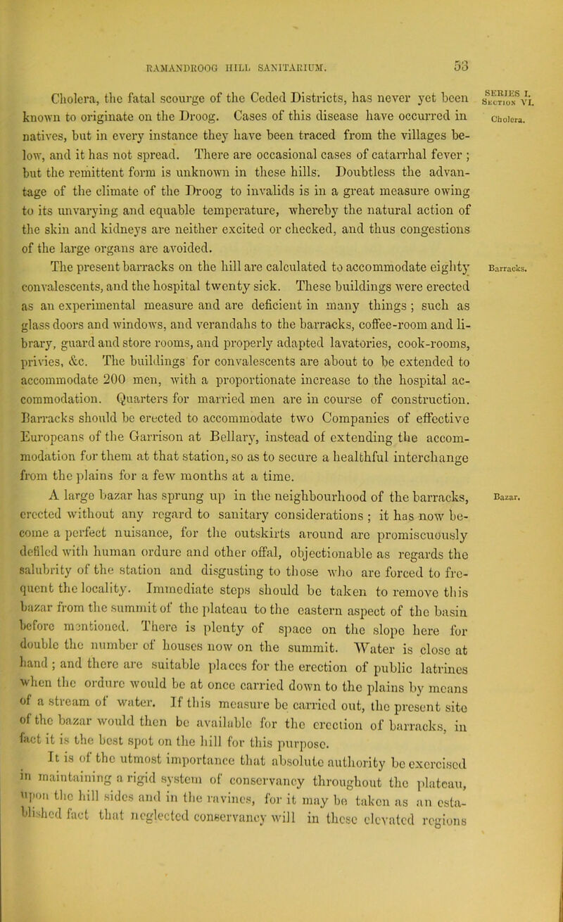 Cholera, the fatal scourge of the Ceded Districts, has never yet been known to originate on tlie Droog. Cases of this disease have occurred in natives, but in every instance they have been traced from the villages be- low, and it has not spread. There are occasional cases of catarrhal fever ; but the remittent form is unknowm in these hills. Doubtless the advan- tage of the climate of the Droog to invalids is in a great measure owing to its unvarying and equable temperature, whereby the natural action of the skin and kidneys are neither excited or checked, and thus congestions of the large organs are avoided. The present barracks on the hill are calculated to accommodate eighty convalescents, and the hospital twenty sick. These buildings were erected as an experimental measure and are deficient in many things ; such as glass doors and Avindows, and A^erandahs to the barracks, coffee-room and li- brary, guard and store rooms, and properly adapted laA'atories, cook-rooms, privies, &c. The buildings for convalescents are about to be extended to accommodate 200 men, Avith a proportionate increase to the hospital ac- commodation. Quarters for married men are in course of construction. Earracks should be erected to accommodate two Companies of effective Europeans of the Garrison at Bellary, instead of extending the accom- modation for them at that station, so as to secure a healthful interchange from the plains for a feAv months at a time. A large bazar has sprung up in the neighbourhood of the barracks, erected Avithout any regard to sanitary considerations ; it has noAA’’ be- come a perfect nuisance, for the outskirts around arc promiscuously defiled Avith human ordure and other offal, objectionable as regards the salubrity of the station and disgusting to those Avho arc forced to fre- quent the locality. Immediate steps should be taken to remove this bazar from the summit of the plateau to the eastern aspect of the basin before mentioned. 1 here is plenty of sjiace on the slope here for double the number of houses now on the summit. Water is close at hand ; and there are suitable jdaccs for the erection of public latrines when the ordure Avould be at once carried doAvn to the plains by means of a stream of water. If this measure be carried out, the present site of the bazar would then be available for the erection of barracks, in fact it is the best spot on the hill for this purjiosc. It is of the utmo.st importance that absolute authority be exercised in maintaining a rigid system of conservancy throughout the plateau, niion the hill .sides and in the ravines, for it may bo taken as an esta- blished fact that neglected conservancy will in these elevated regions SERIliS I. Skction A'L Cholera. Barracks. Bazar.