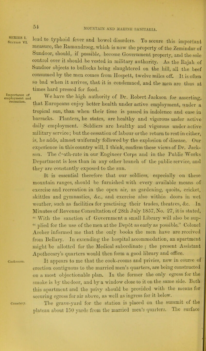 Section VI. Importance of employment and .xxxv xxigji ttixi/nux ic_y ui . Xlrturi U U UOKSUIl lOr aSSerClIlg, that Europeans enjoy better health under active employment, under a tropical sun, than when their time is passed in indolence and ease in barracks. Planters, he states, are healthy and vigorous under active daily employment. Soldiers are healthy and vigorous under active military service; but the cessation of labour ortho return to rest in either, is, he adds, almost uniformly followed by the explosion of disease. Our experience in this country will, I think, confirm these views of Dr, Jack- son. The d'^ath-rate in our Engineer Corps and in the Public ^Vorks Department is less than in any other branch of the public service, and they are constantly exposed to the sun. It is essential therefore that our soldiers, especially on these mountain ranges, should be furnished with every available means of exorcise and recreation in the open air, as gardening, quoits, cricket, skittles and gymnastics, &c., and exercise also within doors in wet weather, such as facilities for practising their trades, theati es, &c. In Minutes of Ilevenue Consultation of 28th July 1857, No. 27, it is stated, “ With the sanction of Government a small Inbrary will also be sup- “ plied for the use of the men at the Depot as early as possible,” Colonel Archer informed mo that the only books the men have are received from Bellary, In cxicnding the hospital accommodation, an apartment might be allotted for the Medical subordinate ; the present Assistant A})othecary’s quarters would then form a good library and office, cookroom. It appears to me that the cook-rooms and privies, now in course of erection contiguous to the married men’s quarters, are being constructed on a most objectionable plan. In the former the only egress tor the smoke is b}' the door, and by a window close to it on the same side. Both this a[iartment and the privy should be provided with the means for securing egress for air above, as well as ingress for it below. The grave-yard for the station is placed on the summit of the plateau about 150 yards from the married men’s qiiailcrs. Ihc surface 51 .MOUNTAIN AND MAKING SANITAPJA. lead to typhoid fever and bowel disorders. To secure this important measure, the Ramandroog, ivhich is now the property of the Zemindar of Sundoor, should, if possible, become Government property, and the sole control over it should be vested in military authority. As the Rajah of Sundoor objects to bullocks being slaughtered on the hill, all the beef consumed by the men comes from Ilospett, twelve miles off. It is often so bad when it arrives, that it is condemned, and the men are thus at times hard pressed for food. Wo Im flio O n f It/^Y»1 r-.-P T) U ^ I* _ _ _ i* Cemetery.