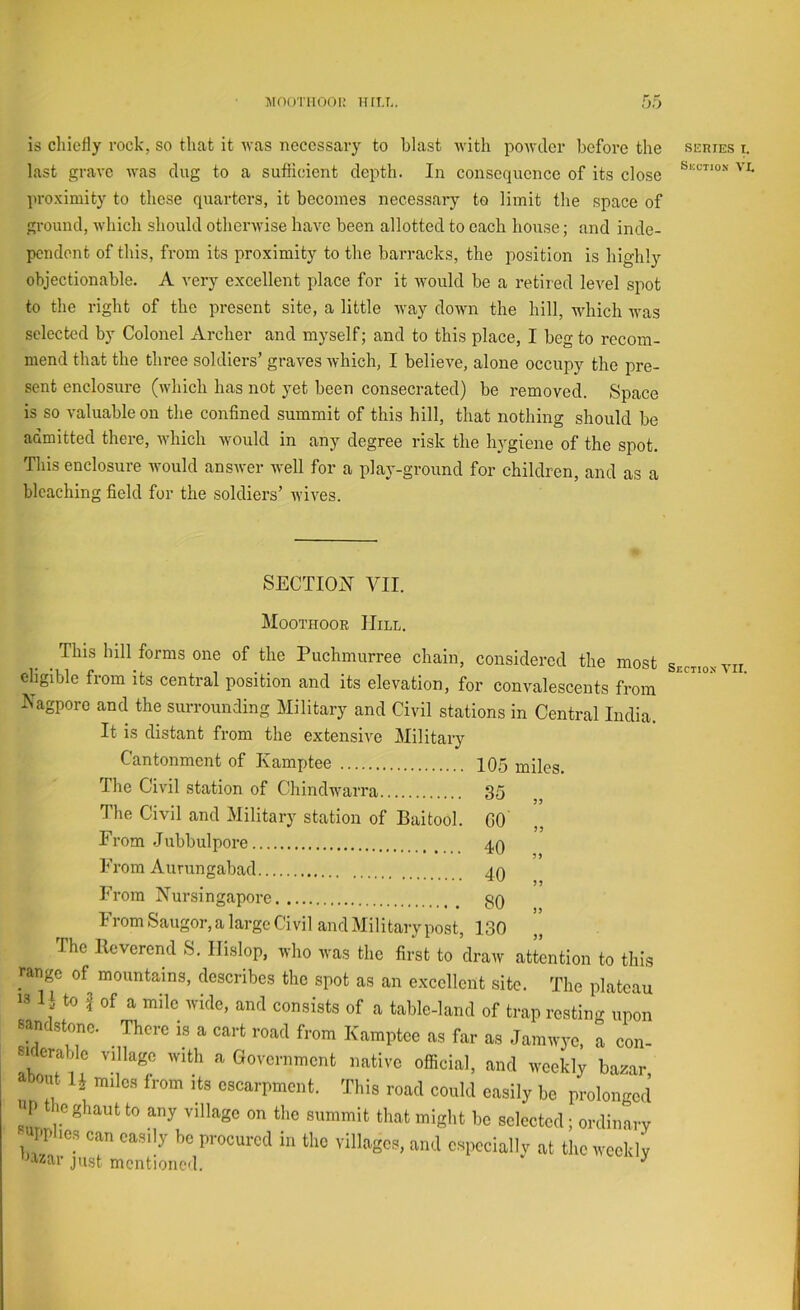 is chiefly rock, so that it Avas necessary to blast Avith poAvder before the last grave Avas dug to a sufiioient depth. In consequence of its close proximity to these quarters, it becomes necessary to limit the space of ground, Avhich should othei'Avise haAm been allotted to each house; and inde- pendent of this, from its proximity to the barracks, the position is highly objectionable. A very excellent place for it Avould be a retired level spot to the right of the present site, a little Avay doAvm the hill, AAdiich Avas selected by Colonel Archer and myself; and to this place, I beg to recom- mend that the three soldiers’ graA^es Avhich, I believe, alone occupy the pre- sent enclosure (Avhich has not yet been consecrated) be removed. Space is so A'aluable on the confined summit of this hill, that nothing should be admitted there, AA’hich Avould in any degree risk the liA^giene of the spot. This enclosure Avould ansAver Avell for a play-ground for children, and as a bleaching field for the soldiers’ AviA^es. SECTION VII. Moothoor Hill. This hill forms one of the Puchmurree chain, considered the most eligible from its central position and its elevation, for convalescents from Nagporo and the surrounding Military and Civil stations in Central India. It is distant from the extensive Military Cantonment of Kamiitee 105 miles. The Civil station of ChindAA'arra 35 • • • • The Civil and Military station of Baitool. GO From .Jubbulpore 4q From Aurungabad 40 , rrora Nursingapore gO From Saugor, a large Civil and Military post, 130 The Reverend S. IIislop, avIio Avas the first to draAv attention to this range of mountains, describes the spot as an excellent site. The plateau » 1} to } of a mile ivicle, anrl consists of a table-)and of trap resting npon sand,lone. There is a cart road from Kamptee as far a, Jamnyc. a con- nleraMc village with a Government native official, and weekly baaar, abo.d IJ miles from its escarpment. This road could easily be prolonged P the ghaut to any village on the summit that might be seleeted; ordin.arv npphes can easily be procured in the villages, and especially at the weekly ^‘Vitar just mentioned. ^ SLRIES I. Suction VL Section VII.