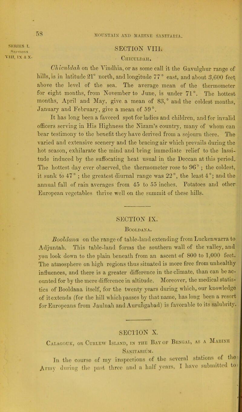 SKlilES I. ''Kt'TIOXS vm, IX .t X. 5S MOUNTAIN AND MAIMNK SANITAKIA. SECTION VIIL. CillCULDAH. Chicuhhh on the Vindhia, or as some call it the Gavnlghnr range of hills, is in latitude Sl° north, and longitude 77° east, and about 3,000 feet above the level of the sea. The average mean of the thermometer for eight months, from November to June, is under 71°. The hottest months, April and May, give a mean of 83,° and the coldest months, January and February, give a mean of 59°. It has long been a favored spot for ladies and children, and for invalid officers serving in His Highness the Nizam’s country, many of Avhom can bear testimony to the benefit they have derived from a sojourn there. The varied and extensive scenery and the bracing air which prevails during the hot season, exhilarate the mind and bring immediate relief to the lassi- tude induced by the suffocating heat usual in the Deccan at this period. The hottest day ever observed, the thermometer rose to 96° ; the coldest, it sunk to 47° ; the greatest diurnal range was 22°, the least 4°; and the annual fall of rain averages from 45 to 55 inches. Potatoes and other European vegetables thrive well on the summit of these hills. SECTION IX. POOT.DANA. Booldana on the range of table-land extending from Luckenwarra to Adjuntah. This table-land forms the southern wall of the valley, and you look down to the plain beneath from an ascent of 800 to 1,000 feet. The atmosphere on high regions thus situated is more free from unhealthy influences, and there is a greater difference in the climate, than can be ac- ounted for by the mere difference in altitude. Moreover, the medical statis- tics of Booldana itself, for the twenty years during which, our knowledge of it extends (for the hill which passes by that name, has long been a resort for Europeans from Jaulnah and Auruhgabad) is favorable to its salubrity. SECTION X. Cauagouk, on CunuEiv Isua.vd, i.v the Bay of Bengad, as a Marine Saxitarium. In tbc course of my inspections of tbc several stations of the Aniiv dining the jiast three and a half years, I have submitted to