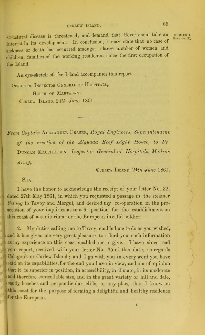 C5 structiTral disease is threatened, and demand that Government take an interest in its development. In conclusion, I may state that no case ot sickness or death has occurred amongst a large number of women and children, families of the working residents,, since the first occupation of the Island. An eye'-sketch of the Island accompanies this report. Office of Inspector General of Hospitals,. Gulph op Martaban, Curlew Island,. 24t/i June 1861- From Captain Alexander Fraser, Royal Engineers, Superintendent of the erection of the Algiiada Reef Light House, to Dr. Duncan Macph-erson, Inspector General of Hospitals, Madras- Army Curlew Island,. June 1861- Sir, I have the honor to acknowledge the receipt of your letter No. 32, dated 27th May 1861, in which you requested a passage in the steamer Setang to Tavoy and Mergui, and desired my co-operation in the pro- secution of your inquiries as to a fit position for the establishment on this coast of a sanitarium for the European invalid soldier.. 2. My duties calling me to Tavoy, enabled me to do as you wished, and it has given me very great pleasure to aflbrd you such information as my experience on this coast enabled me to give. I have since read your report, received with your letter No. 35 of this date, as regards Calagouk or Curlew Island ; and I go with you in every word you have said on its capabilities,for the end you have in view, and am of opinion that it is superior in po.sition, in accessibility, in climate,,in its moderate and therefore controllable size, and in the great variety of hill and dale, sandy beaches and perpendicular clifis, to any place that I know on this coast for the purpose of forming a delightful and healthy residence for the European. SERIES I. Skction X, 1