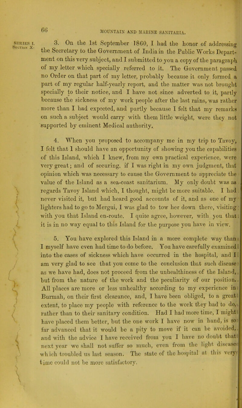 3. On the 1st September 1860, I liad the honor of addressing the Secretary to the Government of India in the Public Works Depart- ment on this very subject, and I submitted to you a copy of tlie paragraph of my letter which specially referred to it. The Government passed no Order on that part of my letter, probably because it only formed a part of my regular half-yearly report, and the matter was not brought specially to their notice, and I have not since adverted to it, partly because the sickness of my work people after the last rains, was rather more than I had expected, and partly because I felt that my remarks on such a subject would carry with them little weight, were they not supported by eminent Medical authority. 4. When you proposed to accompany me in my trip to Tavoy, I felt that 1 should have an opportunity of showing you the capabilities of this Island, which I knew, from my own practical experience, were very great; and of securing, if I was right in my own judgment, that opinion which was necessary to cause the Government to appreciate the value of the Island as a sea-coast sanitarium. My only doubt was as regards Tavoy Island which, I thought, might be more suitable. I had never visited it, but had heard good accounts of it, and as one of my lighters had to go to Mergui, I was glad to tow her down there, visiting with you that Island en-route. I quite agree, however, with you that: it is in no way equal to this Island for the purpose you have in view. 5. You have explored this Island in a more complete way tham I myself have even had time to do before. You have carefully examined I into the cases of sickness which have occurred in the hospital, and II am very glad to see that you come to the conclusion that such disease as w'e have had, does not proceed from the unhealthiness of the Island, but from the nature of the wmrk and the peculiarity of our position. All places are more or less unhealthy according to my experience in Burmah, on their first clearance, and, I have been obliged, to a great: extent, to place my people with reference to the wmrk they had to do, rather than to their sanitary condition. Had I had more time, I might: have jdaced them better, but the one work I have now in hand, is so far advanced that it would be a pity to move if it cun be avoided, and with the advice I have received from you I have no doubt that next year wo shall not sutler so much, even from the light disease' wh ich troubled u.s last season. The state of the ho.spital at this very' time could not be more satisfactory.