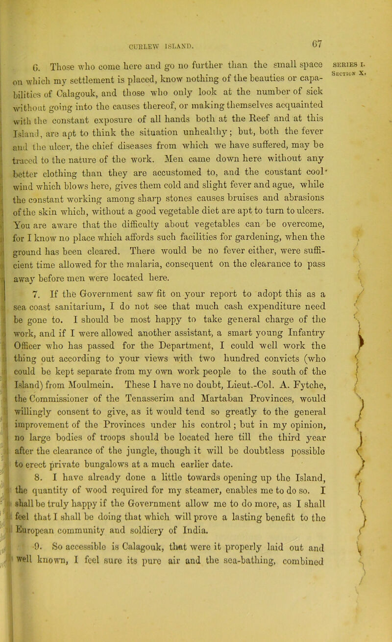 G7 G. Those who come hero aud go no further than the .small space j on which my settlement is placed, know nothing of the beauties or capa- I bilitics of Calagouk, and those who only look at the number of sick without going into the causes thereof, or making themselves acquainted with the con.stant exposure of all hands both at the Reef and at this j Island, are apt to think the situation unhealthy; but, both the fever } and the ulcer, the chief diseases from which we have suffered, may be 1 traced to the nature of the work. Men came down here without any better clothing than they are accustomed to, and the constant cool’ wind which blows here, gives them cold and slight fever and ague, while the constant working among sharp stones causes bruises and abrasions of the skin which, without a good vegetable diet are apt to turn to ulcers. You are aware that the difficulty about vegetables can be overcome, for I know no place which affords such facilities for gardening, when the ground has been cleared. There would be no fever either, were suffi- cient time allowed for the malaria, consequent on the clearance to pass awaj’ before men were located here. 7. If the Government saw fit on your report to adopt this as a sea coast sanitarium, I do not see that much cash expenditure need be gone to. I should be most happy to take general charge of the ( work, and if I were allowed another assistant, a smart young Infantry Officer who has passed for the Department, I could well work the I thing out according to yoim views with two hundred convicts (who 4 could be kept separate from my own work people to the south of the 9 I.sland) from Moulmein. These I have no doubt, Lieut.-Col. A. Fytche, 1 the Commissioner of the Tenasserim and Martaban Provinces, would I willingly consent to give, as it would tend so greatly to the general fi improvement of the Provinces under his control; but in my opinion, 1 no large bodies of troops should be located here till the third year 4 after the clearance of the jungle, though it will be doubtless possible to erect private bungalows at a much earlier date. I 8. I have already done a little towards opening up the Island, € the quantity of wood required for my steamer, enables me to do so. I ■ i- shall be truly happy if the Government allow me to do more, as I shall feel that I shall be doing that which will prove a lasting benefit to the European community aud soldiery of India. ;W; 9. So accessible is Calagouk, tlmt were it properly laid out and well known, I feel sure its pure air and the sea-bathing, combined SERIES I.