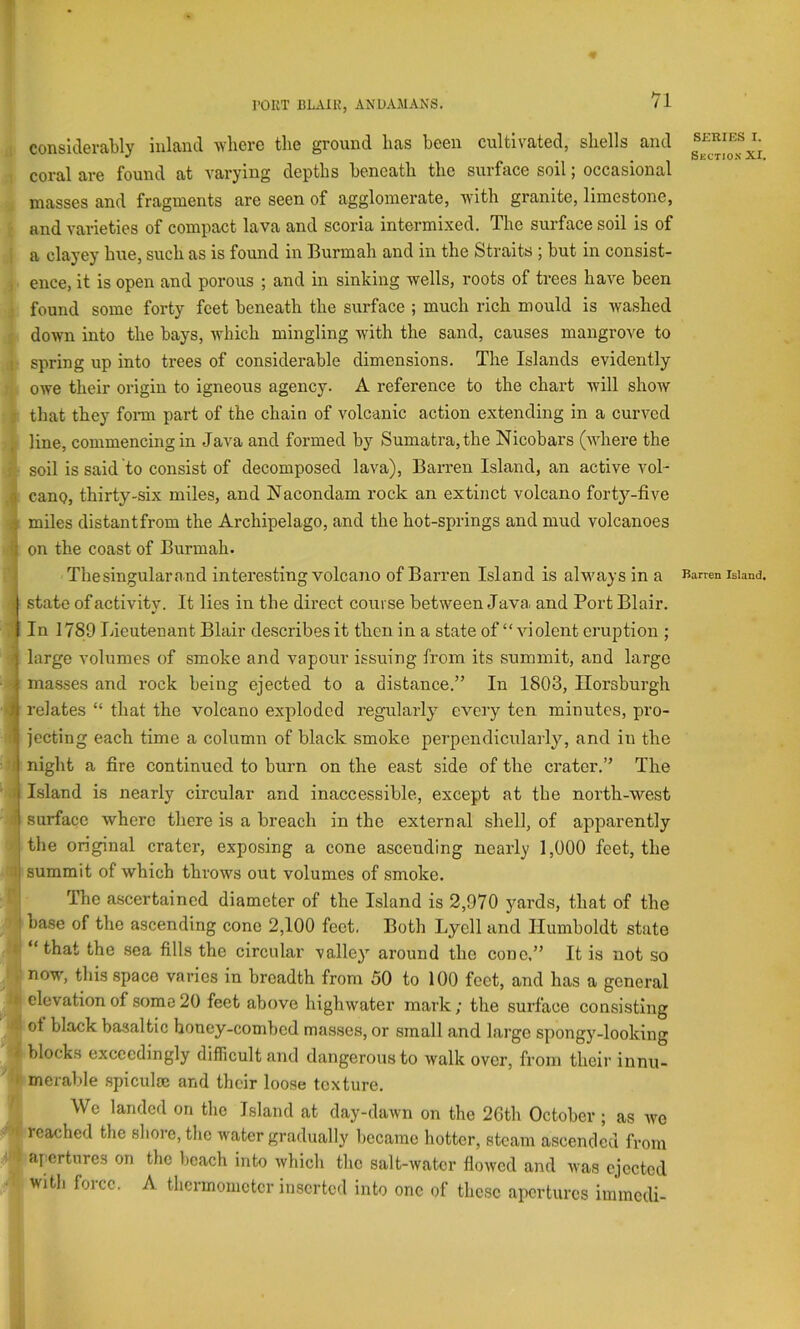 I'OUT BluVIK, ANDAMANS. ; considerably inland where the ground has been cultivated, shells and ; coral are found at varying depths beneath the surface soil; occasional masses and fragments are seen of agglomerate, with granite, limestone, ■ and vai-ieties of compact lava and scoria intermixed. The surface soil is of ; a clayey hue, such as is found in Burmah and in the Straits ; but in consist- , ence, it is open and porous ; and in sinking wells, roots of trees have been ! found some forty feet beneath the surface ; much rich mould is wa,shed : down into the bays, which mingling with the sand, causes mangrove to I spring up into trees of considerable dimensions. The Islands evidently owe their origin to igneous agency. A reference to the chart will show j that they fonn part of the chain of volcanic action extending in a curved line, commencing in Java and formed by Sumatra, the Nicobars (where the r soil is said to consist of decomposed lava). Barren Island, an active Aml- .| cauQ, thirty-six miles, and Jfacondam rock an extinct volcano forty-five •i I miles distantfrom the Archipelago, and the hot-springs and mud volcanoes I on the coast of Burmah. Thesingularand interesting volcano of Barren Island is always in a 1 state of activity. It lies in the direct course between Java and Port Blair. ? In 1789 Lieutenant Blair describes it then in a state of “ violent eruption ; i large volumes of smoke and vapour issuing from its summit, and largo • 1 masses and rock being ejected to a distance.” In 1803, Ilorsburgh « relates “ that the volcano exploded regularly every ten minutes, pro- I jecting each time a column of black smoke perpendicularly, and in the ■ n night a fire continued to burn on the east side of the crater.” The ' .1 Island is nearly circular and inaccessible, except at the north-west i surface where there is a breach in the external shell, of apparently ) the original crater, exposing a cone ascending nearly 1,000 feet, the H summit of which throws out volumes of smoke. 1* The ascertained diameter of the Island is 2,970 yards, that of the ;■ base of the ascending cone 2,100 feet. Both Lycll and Humboldt state 'll “that the sea fills the cireular valley around the cone.” It is not so Inow, this space varies in breadth from 50 to 100 feet, and has a general elevation of some 20 feet above highwater mark; the surface consisting 4 ot black basaltic honey-combed masses, or small and large spongy-looking i blocks exceedingly difficult and dangerous to walk over, from their innu- h meralde spiculae and their loose texture. We landed on the Island at day-daAvn on the 20th October; as avo 'f reached the shore, the Avater gradually became hotter, steam ascended from I apertures on the beach into Avhich the salt-Avatcr floAVcd and Avas ejected ■' with force. A thermometer inserted into one of these apertures immedi- SCRIES I. Sectio.s XI Barren Island