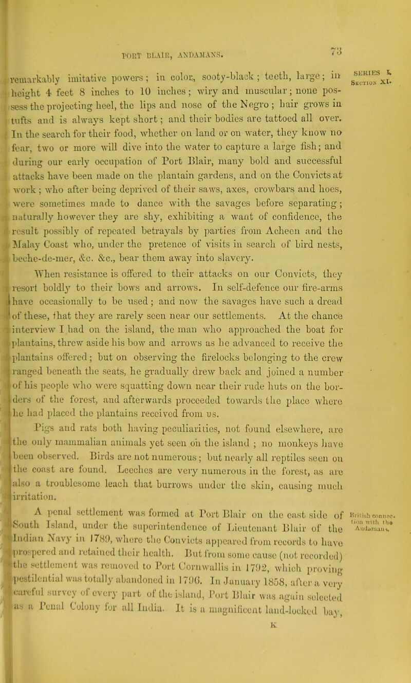 T PORT BLAIR, AN'DAMAXS. / o rciUArk:xbly iiuitcitivo powers; in coIob, sooty-bliick ; tectli, laigo; in ; height 4 feet 8 inches to 10 indies; wiry and muscular; none pos- .sess the projecting heel, the lips and nose of the Negro; hair grows in ; tufts and is always kept short; and their bodies arc tattoed all over. • In the search for their food, whether on land or on water, they know no fear, two or more will dive into the water to capture a large fish; and during our early occupation of Port Blair, many hold and successful attacks have been made on the plantain gardens, and on the Convicts at Avork ; who after being deprived of their saws, axes, crowbars and hoes, were sometimes made to dance with the savages before separating; 1 naturally however they are shy, exhibiting a want of confidence, the ! result possibly of repeated betrayals by parties from Acheen and the I. [Malay Coast who, under the pretence of visits in search of bird nests, ■i beche-de-mer, &c. &c., bear them away into slavery. When resistance is offered to their attacks on our Convicts, they r resort boldl}’’ to their bows and arrows. In self-defence our fire-arms ( have occasionally to be used; and now the savages have such a dread iiof these, that they are rarely seen near our settlements. At the chance 1 interview I had on the island, the man Avho approached the boat for L plantains, threw aside his bow and arrows as be advanced to receive the J| plantains offered ; but on observing the firelocks belonging to the crew ranged beneath the seats, he gradually drew back and joined a number I of his people who were sepaatting down near their rude huts on the bor- ders of the forest, and afterwards ])roceeded towards the i)lacc Avherc - lie had placed the plantains received from us. Pigs and rats both having peculiarities, not found elsewhere, are 1 the only mammalian animals yet seen oh the island ; no monkeys have been observed. Birds are not numerous ; but nearly all reptiles seen on ' the coast are found. Leeches are very numerous in the forest, as are ■ also a troublesome leach that burrows under the skin, causing much ’1 irritation. A penal .settlement was formed at Port Blair on the cast side o 4‘South Island, under the superintendence of Ijieutenant Blair of tin Indian Navy in 1789, Avhere the Convicts appeared from records to havi •|[)rospcred and retained their health. But Jrom some cause (not recorded 'Atlic .settlement was removed to Port Cornwallis in 1792, which proviii| 'ft pestilential wjus totally abandoned in 179G. In January 1858, afler a ver^ - careful survey oi every part ot the island, Port Blair was again selectee ^ as a Penal Colony lor all India. It is a magnificent land-locked bay K scRies SmaioJi XI. lli'iiith rjinnnc. (inn wiUi tho AudumaiH,