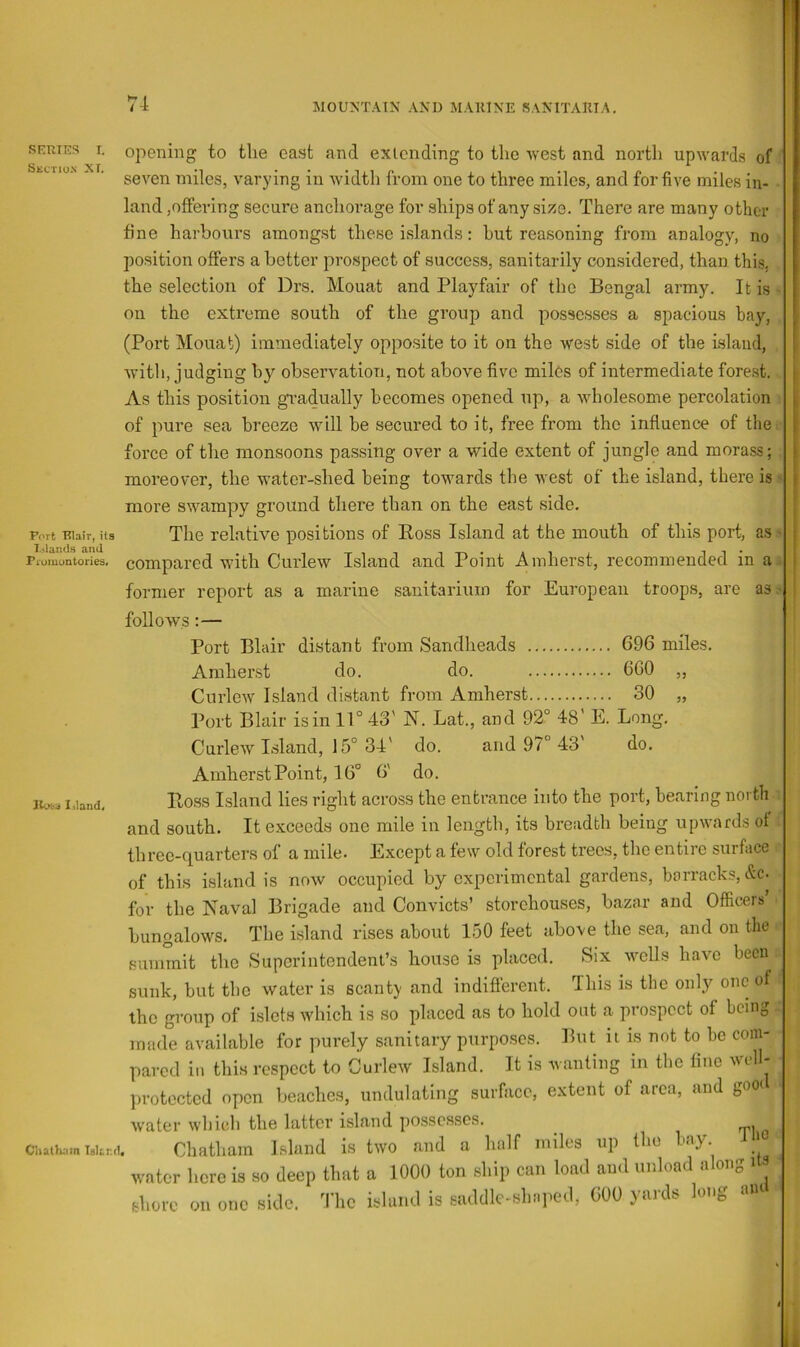 SEUTES I. SECTION XI. Port Blair, its and Promontories. opening to tlie east and extending to the •west and north upwards of seven miles, varying in width from one to three miles, and for five miles in- land,offering secure anchorage for ships of any size. There are many other fine harbours amongst these islands: hut reasoning from analogy, no position offers a better prospect of success, sanitarily considered, than this, the selection of Drs. Mouat and Playfair of the Bengal army. It is on the extreme south of the group and possesses a spacious bay, (Port Mouat) immediately opposite to it on the west side of the Island, •witli, judging by observation, not above five miles of intermediate forest. As this position gi’adually becomes opened up, a Avholesome percolation of pure sea breeze will he secured to it, free from the influence of tlie force of the monsoons passing over a wide extent of jungle and morass; moreover, the water-shed being towards the west of the island, there is more swampy ground there than on the east side. The relative positions of Eoss Island at the mouth of this port, as compared with Curlew Island and Point Amherst, recommended in a former report as a marine sanitarium for European troops, are as follows :— Port Blair distant from Sandheads G96 miles. Amherst do. do. 6G0 „ Curlew Island distant from Amherst 30 „ Port Blair is in 11° 43' N. Lat., and 92° 48' E. Long. Curlew Island, 15° 34' do. and 97° 43' do. Amherst Point, 16° 6' do. Eoss Island lies right across the entrance into the port, bearing north and south. It exceeds one mile in length, its breadth being upwards of three-quarters of a mile. Except a few old forest trees, the entire surface of this island is now occupied by experimental gardens, barracks, &c. for the Naval Brigade and Convicts’ storehouses, bazar and Officers’ bungalows. The island rises about 150 feet above the sea, and on the summit the Superintendent’s house is placed. Six wells have been sunk, but the water is scanty and indifferent. This is the only one of the gi’oup of islets which is so placed as to hold out a prospect of being made available for purely sanitary purposes. But u is not to be com- pared in this respect to Curlew Island. It is wanting in the fine well- protected open beaches, undulating surface, extent of area, and gom water which the latter island possesses. :uU.mT»Ur,i. Chatham Island is two and a half miles up the bay wntcr licrc is ao deep that a 1000 ton ship can load au<l unload along i fhoic on OT.C side. The island is saddle-shaped, GOO ya.ds long am