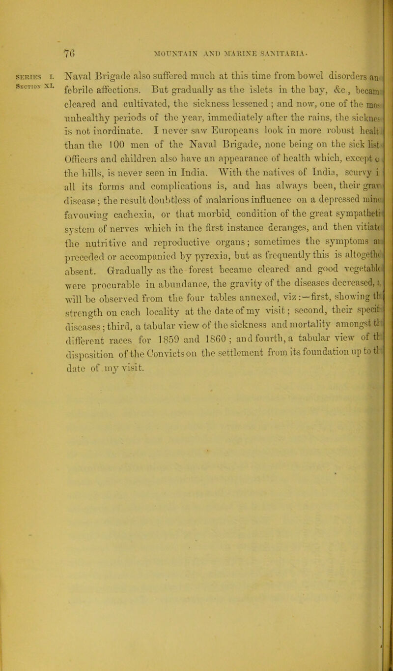 Section r 1 70 MOUNTAIN ANT) MARINE SANITARIA. febrile affections. But gradually as the islets in the bay, &c , becam. cleared and cultivated, the sickness lessened ; and now, one of the mw unhealthy periods of the yeai-, immediately after the rains, the sicknoi IS not inordinate. I never saw Europeans look in more robust healt than the lOO men of the Naval Brigade, none being on the sick list Ofiicers and children also have an appearance of health which, except e the hills, is never seen in India. With the natives of India, scurvy i all its forms and complications is, and has always been, their gray disease ; the result doubtless of malarious influence on a depressed mim favouring cachexia, or that morbid condition of the great sj^mpatheti system of nerves which in the first instance deranges, and then vitiah the nutritive and reproductive organs; sometimes the symptoms ai preceded or accompanied by pyrexia, but as frequently this is altogetlu absent. Gradually as the forest became cleared and good vegetabh were procurable in abundance, the gravity of the diseases decreased, i. will be observed from the four tables annexed, viz first, showing tl: strength on each locality at the date of my visit; second, their specif diseases ; third, a tabular view of the sickness and mortality amongst tl difterent races for 1859 and I860; and fourth, a tabular view of tl disposition of the Convicts on the settlement from its foundation up to tl date of my visit.
