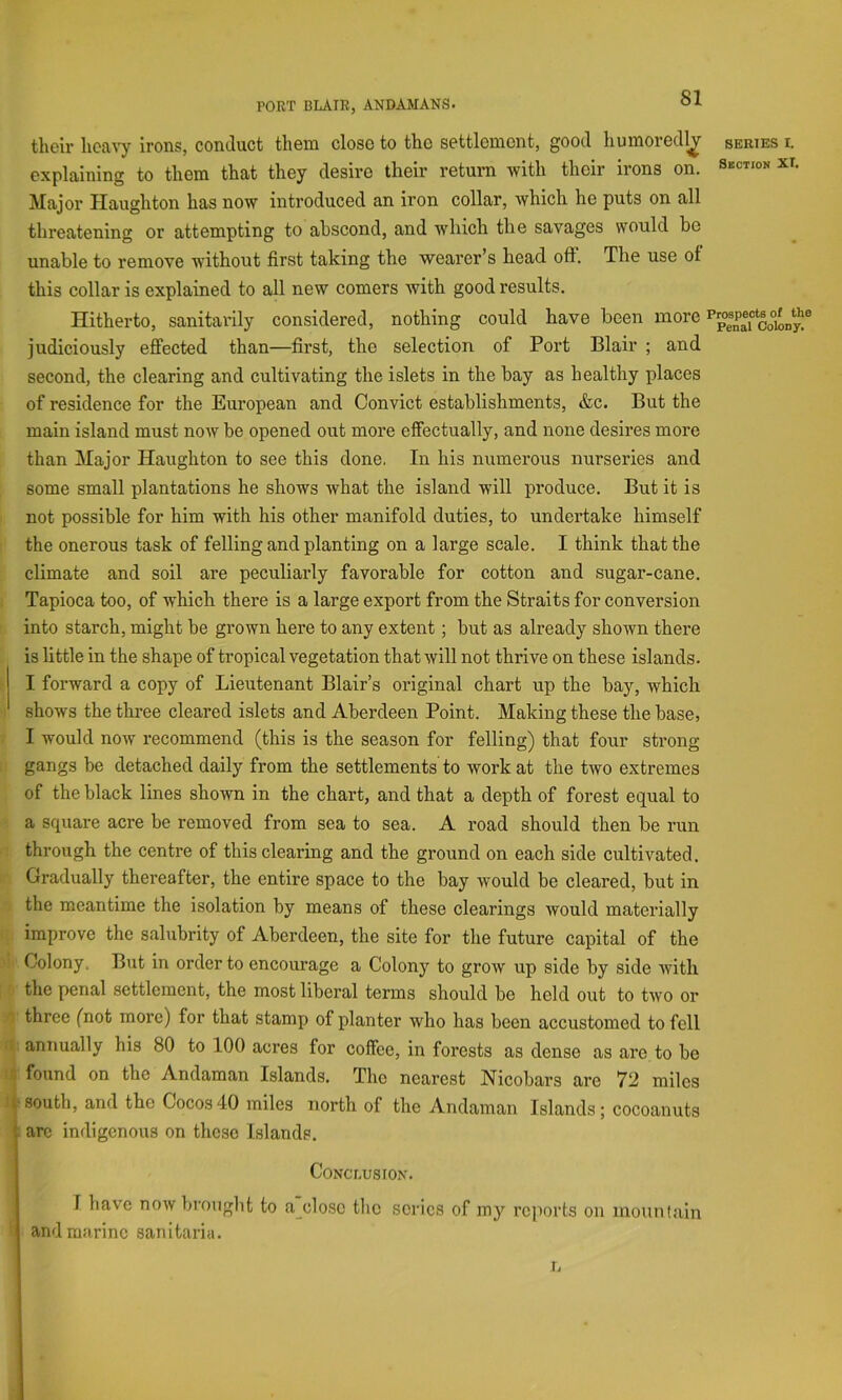 their heavy irons, conduct them close to the settlement, good humored!^ series i. explaining to them that they desire their return with their irons on. Major Haughton has now introduced an iron collar, which he puts on all threatening or attempting to abscond, and which the savages would be unable to remove without first taking the wearer’s head off. The use of this collar is explained to all new comers with good results. Hitherto, sanitarily considered, nothing could have been more co°on^^^ judiciously effected than—first, the selection of Port Blair ; and second, the clearing and cultivating the islets in the hay as healthy places of residence for the European and Convict establishments, &c. But the main island must now be opened out more effectually, and none desires more than Major Haughton to see this done. In his numerous nurseries and some small plantations he shows what the island will produce. But it is not possible for him with his other manifold duties, to undertake himself the onerous task of felling and planting on a large scale. I think that the climate and soil are peculiarly favorable for cotton and sugar-cane. Tapioca too, of which there is a large export from the Straits for conversion into starch, might be grown here to any extent; but as already shown there is little in the shape of tropical vegetation that will not thrive on these islands. I forward a copy of Lieutenant Blair’s original chart up the bay, which shows the three cleared islets and Aberdeen Point. Making these the base, I would now recommend (this is the season for felling) that four strong gangs be detached daily from the settlements to work at the two extremes of the black lines shown in the chart, and that a depth of forest equal to a square acre be removed from sea to sea. A road should then be run through the centre of this clearing and the ground on each side cultivated. Gradually thereafter, the entire space to the bay would be cleared, but in the meantime the isolation by means of these clearings would materially improve the salubrity of Aberdeen, the site for the future capital of the Colony. But in order to encourage a Colony to grow up side by side with '■ the penal settlement, the most liberal terms should be held out to two or A three (not more) for that stamp of planter who has been accustomed to fell r^: annually his 80 to 100 acres for coffee, in forests as dense as are to be found on the Andaman Islands. The nearest Nicobars are 72 miles south, and the Cocos40 miles north of the Andaman Islands; cocoanuts arc indigenous on these Islands. Conclusion. I have now brought to a_clo.se the series of my reports on mounlain and marine sanitaria. I.