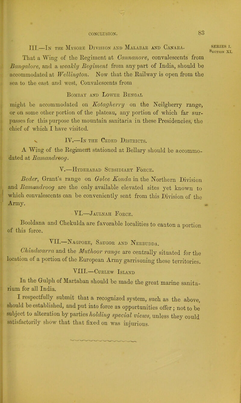 CONCLUSION. III.—In the Mysore Division and Malabar and Canara. That a Wing of the Regiment at Cannanore, convalescents from Bangalore, and a loeahly Regiment from any part of India, should be accommodated at Wellington. Now that the Railway is ojDen from the sea to the east and west, Convalescents from Bombay and Lower Bengal might be accommodated on Kotagherry on the Neilgherry range, or on some other portion of the plateau, any portion of which far sur- passes for this purpose the mountain sanitaria in these Presidencies, the chief of which I have visited. V IV.—In the Ceded Districts. A Wing of the Regiment stationed at Bellary should be accommo- dated at Ramandreog. V.—Hyderabad Subsidiary Force. Beeler, Grant’s range on Golee Konda in the Northern Division and Ramandroog are the only available elevated sites yet known to which convalescents can be conveniently sent from this Division of the Army. VI.—Jaulnah Force. Booldana and Chekulda are favorable localities to canton a portion of this force. VII.—Naqpore, Saugor and Nerbudda. Chindioarro, and the Muthoor range are centrally situated for the location of a portion of the European Army garrisoning these territories. VIII.—Curlew Island In the Gulph of Martaban should be made the great marine sanita- rium for all India. I respectfully submit that a recognized system, such as the above, should be established, and put into force as opportunities offer; not to be subject to alteration by partiesspecial views, unless they could satisfactoiily show that that fixed on was injurious. SERIES r. Skction XI.