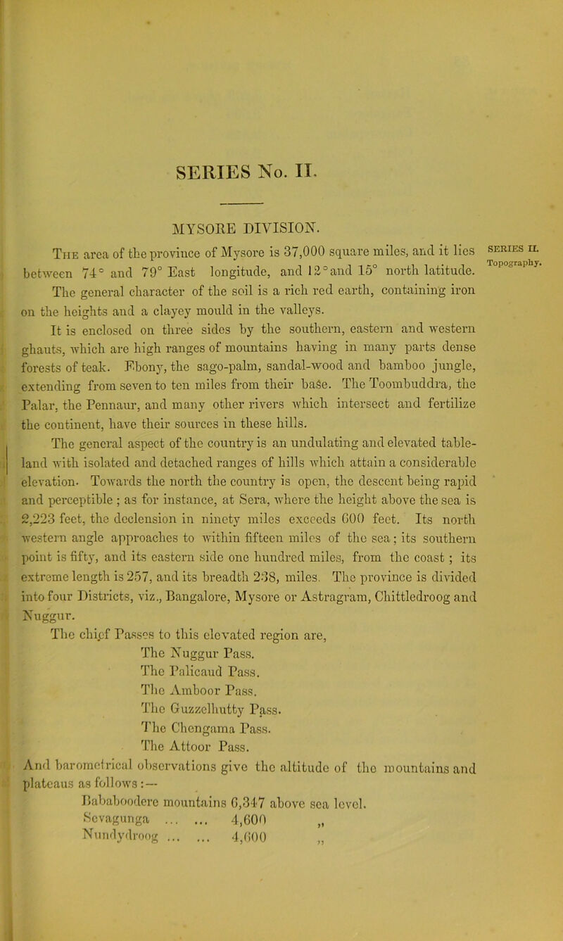 MYSORE DIVISION. The area of the province of Mysore is 37,000 square miles, and it lies between 74° and 79° East longitude, and 12°and 15° north latitude. The general character of the soil is a rich red earth, containing iron on the heights and a clayey mould in the valleys. It is enclosed on three sides by the southern, eastern and western ghauts, Avhich are high ranges of mountains having in many parts dense forests of teak. Ebony, the sago-palm, sandal-wood and bamboo jungle, extending from seven to ten miles from their bai5e. The Toombuddra, the Palar, the Pennaur, and many other rivers which intersect and fertilize the continent, have their sources in these hills. The general aspect of the country is an undulating and elevated table- land Avith isolated and detached ranges of hills AAdiich attain a considerable elevation. ToAvards the north the country is open, the descent being rapid and perceptible ; as for instance, at Sera, AA'here the height above the sea is 2,223 feet, the declension in ninety miles exceeds GOO feet. Its north Avestern angle approaches to Avithin fifteen miles of the sea; its southern point is fifty, and its eastern side one hundred miles, from the coast ; its extreme length is 257, and its breadth 2-38, miles. The proAunce is diAuded into four Districts, viz., Bangalore, Mysore or Astragram, Chittledroog and Nuggur. The chief Passes to this elevated region are. The Nuggur Pass. The Palicaud Pass. The Amboor Pass. The Guzzelhutty Pass. 3’he Chengama Pass. Tlie Attoor Pass. And baromcirical observations give the altitude of tho mountains and plateaus as folloAvs : — Bababoodere mountains G,347 above sea level. Sevagunga 4,600 Nundydroog 4,(iO0 „ SERIES U. Topography. 1