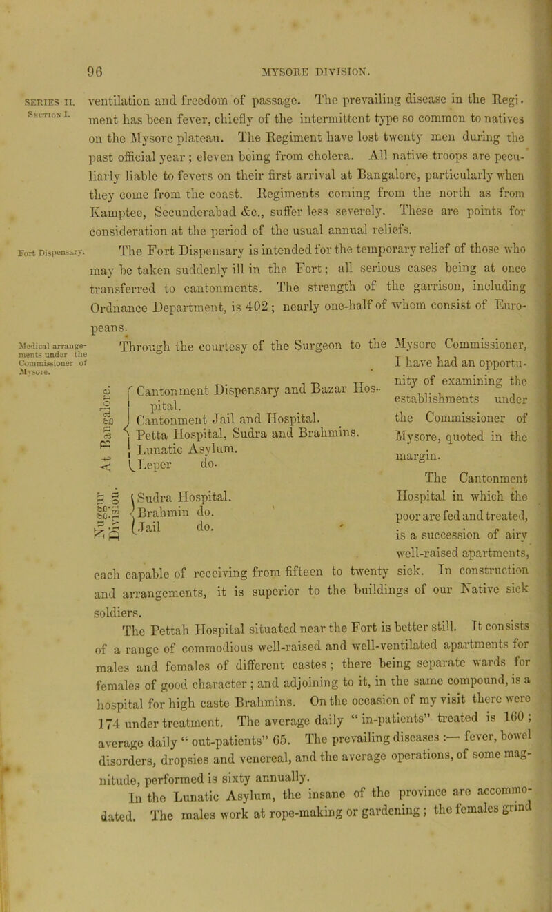 REiuEs IT. ventilation and freedom of passage. Tlic prevailing disease in the Regi. skitioxi. fever, chiefly of the intermittent type so common to natives on the Mysore plateau. The Regiment have lost tiventy men during the past official year ; eleven being from cholera. All native troops are pecu- liarly liable to fevers on their first arrival at Bangalore, particularly when they come from the coast. Regiments coming from the north as from Kamptee, Secunderabad &c., suffer less severely. These are points for consideration at the period of the usual annual reliefs. Fort Dispensary. The Fort Dispcusary is intended for the temjtorary relief of those who may be taken suddenly ill in the Fort; all serious cases being at once transferred to cantonments. The strength of the garrison, including Ordnance Department, is 402 ; nearly one-half of whom consist of Euro- peans. Medical arrange* nients under the Coramwsioner of Mviore. p o <— 3 Through the courtesy of the Surgeon to the Mysore Commissioner, I have had an opportu- nity of examining the establishments under the Commissioner of Mysore, quoted in the margin. The Cantonment Hospital in which the poor are fed and treated, is a succession of airy well-raised apartments, each capable of receiving from fifteen to twenty sick. In construction and arrangements, it is superior to the buildings of our Native sick f Cantonment Dispensary and Bazar Hos- j pital. j Cantonment Jail and Hospital. ] Petta Hospital, Sudra and Brahmins, j Lunatic Asylum. Leper do. ^ § I Sudra Hospital, fcc'p < Brahmin do. fJail do. soldiers. The Pettah Hospital situated near the Fort is better still. It consists of a range of commodious well-raised and well-ventilated apartments for males and females of different castes ; there being separate wards for females of good character ; and adjoining to it, in the same compound, is a hospital for high caste Brahmins. On the occasion of my visit there were 174 under treatment. The average daily “ in-patients” treated is ICO ; average daily “ out-patients” 65. The prevailing diseases fever, bowel disorders, dropsies and venereal, and the average operations, of some mag- nitude, performed is sixty annually. In the Lunatic Asylum, the insane of the province arc accommo- dated. The males work at rope-making or gardening; the females grin
