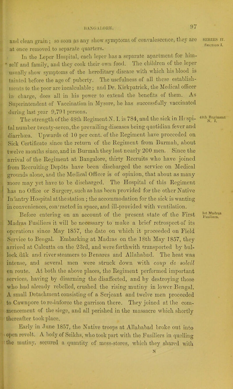 IiAN(;Ai,()IlK. iViil clcjui gviliu ; SO soon fts fl-ny show syniptoms of couvalesccncc, tlicj tiic at once removed to separate quarters. In the Leper Hospital, each leper has a separate apartment for him- • self and family, and they cook their own food. The children of the leper usuedlv show symptoms of the hereditary disease with which his hlood is tainted before the age of puberty. The usefulness of all these establish- ments to the poor are incalculable ; and Pr. Kirkpatrick, the Medical officer in charge, does all in his power to extend the benefits of them. As Superintendent of Vaccination in Mysore, he has successfully vaccinated during last year 9,79 1 persons. The strength of the 48th Regiment X. I. is 784, and the sick in Ilcspi- tal number twenty-seven, the prevailing diseases being quotidian fever and diarrhoea. Upwards of 10 per cent, of the Regiment have proceeded on Sick Certificate since the return of the Regiment from Rurmah, about twelve months since, and in Burmah they lost nearly 200 men. Since the arrival of the Regiment at Bangalore, thirty Recruits who have joined from Recruiting Depots have been discharged the service on Medical grounds alone, and the Medical Officer is of opinion, that about as many more may yet have to be discharged. The Hospital of this Regiment has no Office or Surgery, such as has been provided for the other Xative i' In fantry Hospital at the station ; the accommodation for the sick is wanting inconveniences, con’ractedin space, and ill-provided with ventilation. Before entering on an account of the present state of the First Madras Fusiliers it will be necessary to make a brief retrospect of its operations since May 1857, the date on which it proceeded on Field Service to Bengal. Embarking at Madias on the 18th May 1857, they arrived at Calcutta on the 23rd, and were forthwith transported by bul- lock dak and river steamers to Benares and Allahabad. The heat was intense, and several men wmre struck down wdth coup dc soldi en route. At both the above places, the Regiment performed imiiortaut ! service.^ having by disarming the disaffected, and by destroying those who had already rebelled, cru.shcd the rising mutiny in loAvcr Bengal. A small Detachment consisting of a Serjeant and twelve men proceeded to Cawnpore to rc-inforco the garrison there. They joined at the com- mencement of the siege, and all perished in the massacre which shortly . thereafter took place. Early in .Tune 1857, the Native troops at Allahabad broke out into ' open revolt. A body of Seikhs, who took part with the Fusiliers in quelling ‘ the mutiny, secured a quantity of mess-stores, 'which they shared ^Yith N .snniE.s IT. Skctios I. 48Ui Regiment N. I. 1st Madras l’usilier3.