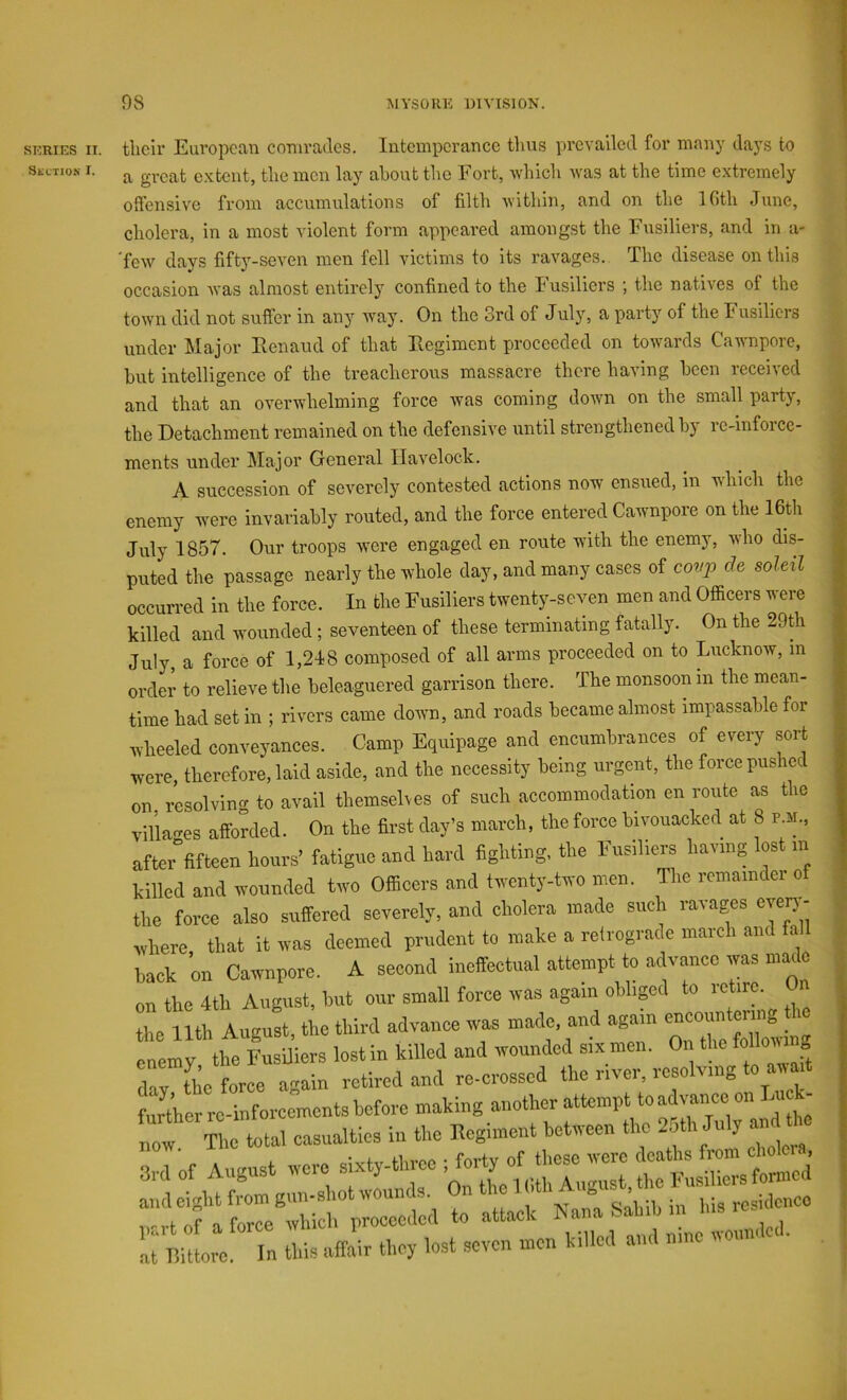 SERIES II. tlicir European comrades. Intemperance tlius prevailed for many days to SiiLTio.s I. ^ extent, the men lay about the Fort, which was at the time extremely offensive from accumulations of filth within, and on the IGth June, cholera, in a most violent form appeared amongst the Fusiliers, and in a- 'few days fifty-seven men fell victims to its ravages. The disease on this occasion was almost entirely confined to the husiliers j the natives of the town did not suffer in any way. On the 3rd of July, a party of the Fusiliers under Major Eenaud of that Eegiment proceeded on towards Cawnpore, hut intelligence of the treacherous massacre there having been received and that an overwhelming force was coming down on the small party, the Detachment remained on the defensive until strengthened hj re-infoice- ments under Major General Havelock. A succession of severely contested actions now ensued, in which the enemy were invariably routed, and the force entered Cawnpore on the 16tli July 1857. Our troops were engaged en route with the enemy, who dis- puted the passage nearly the whole day, and many cases of covp de soleil occurred in the force. In the Fusiliers twenty-seven men and Officers were killed and wounded; seventeen of these terminating fatally. On the 29th July, a force of 1,248 composed of all arms proceeded on to Lucknow, m order to relieve the beleaguered garrison there. The monsoon m the mean- time had set in ; rivers came down, and roads became almost impassable for wheeled conveyances. Camp Equipage and encumbrances of every sort were, therefore, laid aside, and the necessity being urgent, the force pushed nv. r-Lnlvimr to avail thcmselves of such accommodation en route as the enemy, the Fusiliers lost in k day, the force again retired further re-inforcements before now. part of a force which p. at Bittorc. In this affai 3rd of August were si> and eight from gun-shot ’ In this affair they lost seven men the river, resolving to await