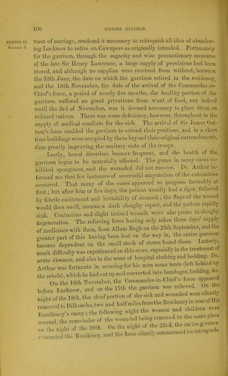 SKRIKS II. Skl'TIox I. want of carriago, rendered it necessary to relinquish all idea of ahandon- ing Lucknow to retire on Cawnpore as originally intended. Fortunately for the garrison, through the sagacity and wise precautionary measures of the late Sir Henry Lawrence, a large supply of provisions had been stored, and although no su])plies were received from without, between the 30th June, the date on which the garrison retired to the residency^ and the 18th November, the date of the arrival of the Commander-In- Chiefs force, a period of nearly five months, the healthy portion of the garrison suffered no great privations from want of food, nor indeed ; until the 3rd of November, was it deemed necessary to place them on J reduced rations. There was some deficiency, however, throughout in the ■ supply of medical comforts for the sick. The arrival of Sir James Out- ram’s force enabled the garrison to extend their positions, and in a short time buildings wore occupied by them beyond their original entrenchments, thus greatly improving the sanitary state ot the troops. Lastly, bowel disorders became frequent, and the health of the garrison began to be materially affected. The gums in many cases ex- hibited sponginess, and the wounded did not recover. Dr. Arthur in- formed me that few instances of successful amputation of the extremities occurred. That many of the cases appeared to progress^ favorably at first; but after four or five days, the patient usually had a rigor, followed by febrile excitement and irritability of stomach ; the flaps of the wound would then swell, assume a dark sloughy aspect, and the patient rapidly sink. Contusions and slight incised wounds were also prone to doughy de<^eneration. The relieving force having only taken three days supply of medicines with them, from Allum Bagh on the 25th September, and the greater part of this having been lost on the way m, the entire gamson became dependent on the small stock of stores found there. Latterly, much difficulty was experienced on this score, especially m the treatment of acute diseases, and also in the want of hospital clothing and bedding. Di. Arthur was fortunate in securing for his men some tents (le t behind by the rebels), which he had cut up and converted into bandages, bedding, c . On the 16th November, the Commander-in-Chicfs force appeaie before Tmeknow, and on the 17th the garrison was relieved. On of the 18th, the chief portion of the eick and wounded were edcnlly reeved to l.ilkooeha.two and half miles from the Ecs.doncy m rca, o H K.oeUeney's camp t the following night the ar.d « sccared, the remainder of the ; gmlison on the night of lh(^ 20(h. On the night of the .2i.d, the cn 8 evaeuatedthe Residency, ami the force silently commenced „s Kt.,„ •4