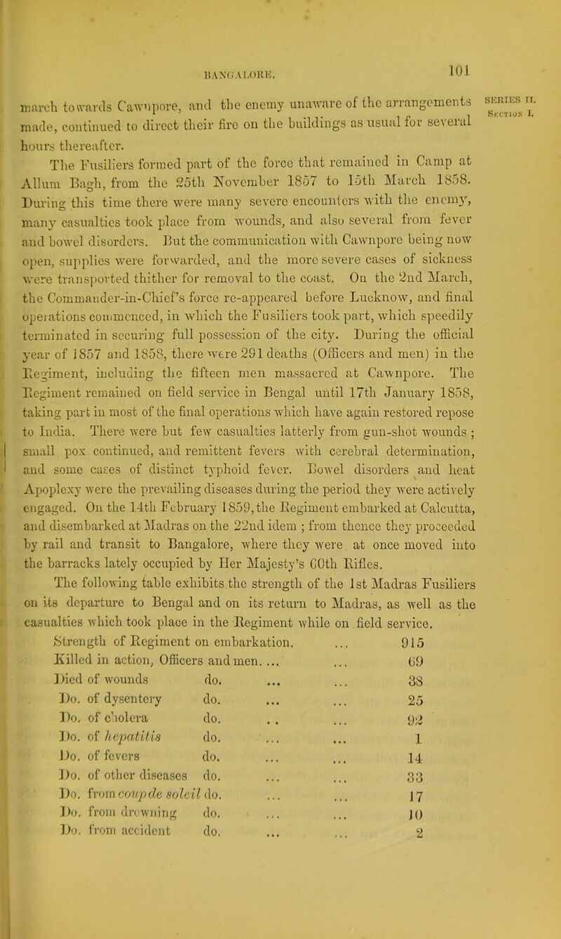 liAXCiAI.OKK. niiU-cli ton-aids Cawniiore, and tlie enemy unaM-are of the arrangements made, continued to direct tlieir fire on the buildings as usual foi seieial hours thereafter. The Fusiliers formed part of the force that remained in Camp at Allum Bagh, from the 25th November 1857 to 15th March 1858. During this time there were many severe encounters with the enemy, many casualties took place from wounds, and also several from fever and bowel disorders. But the communication with Cawnpore being now open, supplies were forvvarded, and the more severe cases of sickness were transported thither for removal to the coast. On the 2nd March, the Commander-in-Chief’s force re-appeared before Lucknow, and final opeiations commenced, in which the Fusiliers took part, which speedily terminated in securing full possession of the city. During the official year of iS57 and 1858, there were 281 deaths (Officers and men) in the Begiment, including the fifteen men massacred at Cawnpore. The Begiment remained on field service in Bengal until 17th January 1858, taking part in most of the final operations which have again restored repose to India. There were but few casualties latterly from gun-shot wounds ; small pox continued, aud remittent fevers wfith cerebral determination, and some cases of distinct typhoid fever. Bowel disorders ^and heat Apoplexy were the prevailing diseases during the period they were actively engaged. On the 14th February 1859, the Begiment embarked at Calcutta, and disembarked at Madras on the 22nd idem ; from thence they proceeded by rail aud transit to Bangalore, where they were at once moved into the barracks lately occupied by Her Majesty’s COth Bifles. The following table exhibits the strength of the 1st Madras Fusiliers on its departure to Bengal and on its return to Madras, as well as the casualties which took xdace in the Begiment while on field service. Strength of Begiment on embarkation. ... 915 Killed in action, Officers and men. ... ... (j9 Died of wounds do. ... ... 38 Do. of dysentery do. ... ... 25 Do. of cholera do. .. ... Do. of hepatUia do. ... ... l Do. of fevers do. ... ... 14 Do. of other diseases do. ... ... 33 ] )o. from c(mp de soldi do. ... ... 17 Do. from drcw)iing do. ... ... J() Do. f roni accident do. ... ... 2 SKRIES II.