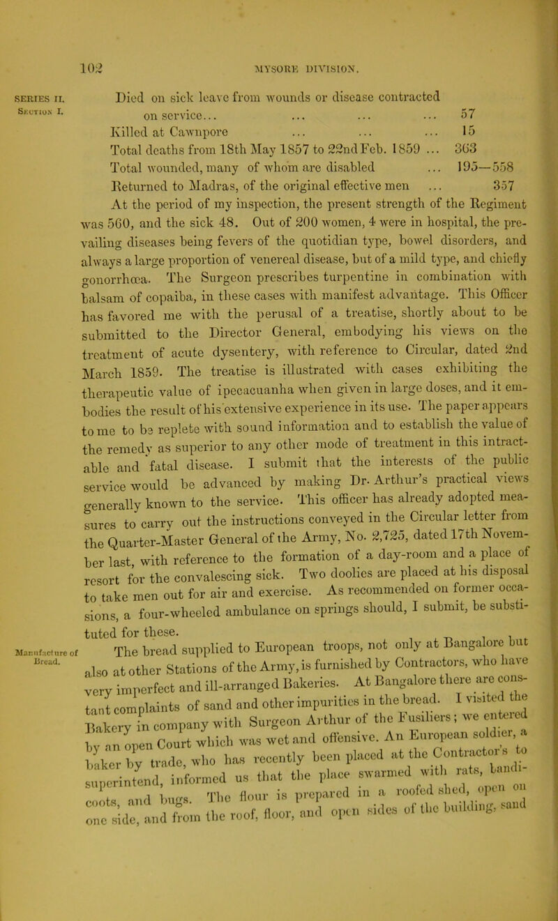 SERIES II. Skctio.n I. Mar.nf.’icinrc of Dread. Died on sick leave from wounds or disease contracted on service... ... ... ... 57 Killed at Cawnpore ... ... ... 15 Total deaths from ISth May 1857 to 22ndFeb. 1859 ... 3G3 Total wounded, many of whom are disabled ... 195—558 lleturned to Madras, of the original effective men ... 3.57 At the period of my inspection, the present strength of the Regiment was 5G0, and the sick 48. Out of 200 women, 4 were in hospital, the pre- vailing diseases being fevers of the quotidian type, bowel disorders, and always a large proportion of venereal disease, but of a mild type, and chiefly gonorrhoea. The Surgeon prescribes turpentine in combination with balsam of copaiba, in these cases with manifest advantage. This Officer has favored me with the perusal of a treatise, shortly about to be submitted to the Director General, embodying his views on the treatment of acute dysentery, with reference to Circular, dated 2nd March 1859. The treatise is illustrated with cases exhibiting the therapeutic value of ipecacuanha when given in large doses, and it em- bodies the result of his extensive experience in its use. The paper appears tome to be replete with sound information and to establish the value of the remedy as superior to any other mode of treatment in this intracG able and fatal disease. I submit that the interests of the public service would be advanced by making Dr. Arthur’s practical views generally known to the service. This officer has already adopted mea- sures to carry out the instructions conveyed in the Circular letter from the Quarter-Master General of the Army, No. 2,725, dated 17th Novem- ber last, with reference to the formation of a day-room and a place of resort for the convalescing sick. Two doolies are placed at his disposal to take men out for air and exercise. As recommended on former occa- sions, a four-wheeled ambulance on springs should, 1 submit, be substi- tuted for these. The bread supplied to European troops, not only at Bangalore but also at other Stations of the Army, is furnished by Contractors, who have very imperfect and ill-arranged Bakeries. At Bangalore there are cons- tant complaints of sand and other impurities in the bread. 1 visited the IHkcry in company with Surgeon Arthur of the Fusiliers; we e.itood hv an open Court which was wet and oflensive. An iiirorcan soldier .1 l.-ikcrhv trade who has recently been placed at the Contractoi s 0 superintend, informed us that the place j 1 1 o'lin flmii’ is Drenared in a looiod slied, oj :;r.h;;ix.'..i - «• ««* -