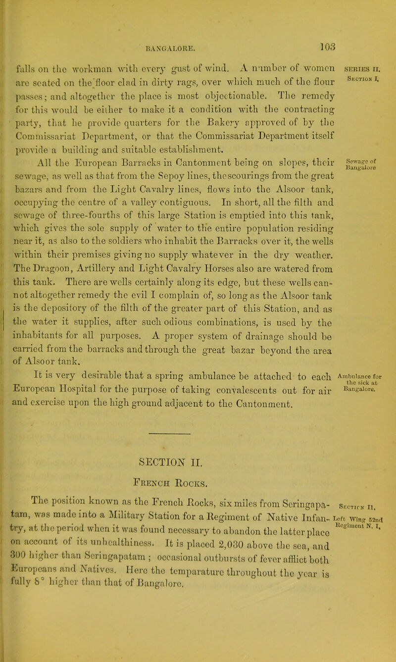 fulls on the workman every gust of wind. A irimbor of w’omen series ii. are seated on tliedloor clad in dirty rags, over wliiclr much of the flour i. ]iasses; and altogether the place is most ohjectionahle. The remedy for this Avould he either to make it a condition with the contracting party, that he provide quarters for the Bakery approved of hy the Commissariat Department, or that the Commissariat Department itself l>rovide a building and suitable establishment. All the European Barracks in Cantonment being on slopes, their sewage, as well as that from the Sepoy lines, thcscourings from the great bazars and from the Light Cavalry lines, flows into the Alsoor tank, occupying the centre of a valley contiguous. In short, all the filth and sewage of three-fourths of this large Station is emptied into this tank, which gives the sole supply of water to tlie entire population residing near it, as also to the soldiers who inhabit the Barracks over it, the wells within their premises giving no supply whatever in the dry weather. The Dragoon, Artillery and Light Cavalry Horses also are watered from this tank. There are wcUs certainly along its edge, but these wells can- not altogether remedy the evil I complain of, so long as the Alsoor tank is the depository of the filth of the greater part of this Station, and as the water it supplies, after such odious combinations, is used by the inhabitants for all purposes. A proper system of drainage should be cairied from the barracks and through the great bazar beyond the area of Alsoor tank. It is very desirable that a spring ambulance be attached to each Amimiance for tlio siolc European llo.spital for the purpose of taking convalescents out for air bangalore, and exercise upon the high ground adjacent to the Cantonment. SECTION II. French Bocks. The position known as the French Bocks, six miles from Scringapa- Skcticn n. tarn, was made into a l\Iilitary Station for a Begimcnt of Native Infan- wing .-isnd try, at the period when it was found necessaiy to abandon the latter place on account of its unbcalthiness. It is placed 2,030 above tlie sea, and 300 higher than Seringapatam ; occa.sional outbursts of fever afflict both Europeans and Natives. Here the tcmparaturc throughout the year is fully higher tlian that of Bangalore.