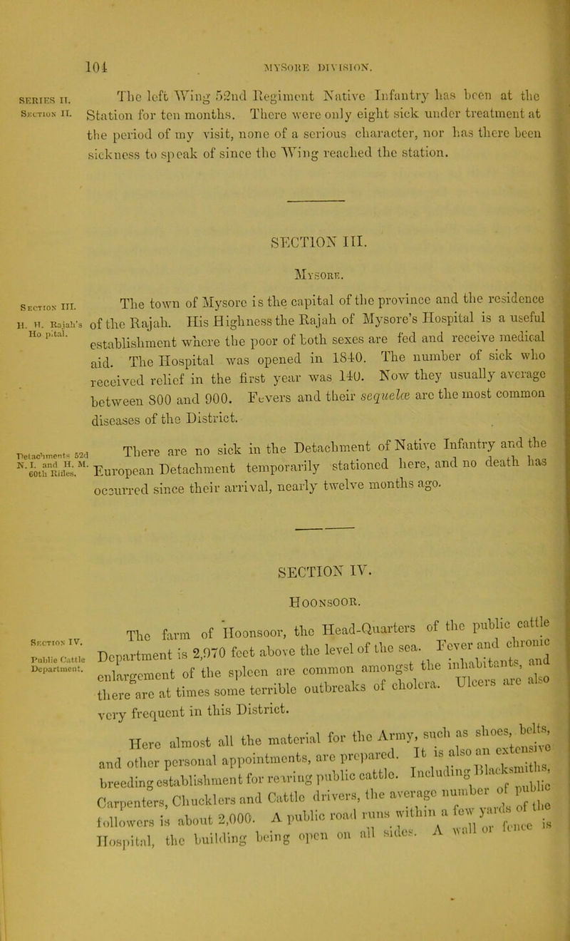 lOi ISIYSOHE l>I\ ISIOX. SF.RiF.R IT. loft Wing r)2nd Ifegimoiit Native Infantry lias been at tlie Skctius n. Station for ten montlis. There were only eight sick under treatment at the period of my visit, none of a serious character, nor has there been sickness to speak of since the Wing reached the station. J Section III. II. VT. Rajah’s Ho pital. SECTION III. Mvsorf.. Petachmonfe 52d K. I. and H. M. 60tli Rules, The town of Mysore is the capital of the province and the residence of the Rajah. His Highness the Rajah of Mysore’s Hospital is a useful establishment where the poor of both sexes are fed and receive medical aid. The Hospital was opened in 1810. The number of sick who received relief in the first year w'as IlU. Now they usually average between 800 and 900. Fevers and their seqicela are the most common diseases of the District. There are no sick in the Detachment of Native Infantry and the European Detachment temporarily stationed here, and no death has oceurred since their arrival, nearly twelve months ago. SECTION IV. Hoonsoor. The farm of Hoonsoor, the Head-Quarters of the public cattle 'T .■ Dcn-irtment is 2 970 feet above the level of Uie sea. Fever and cbionic enlargement of the s|,loen are common amongst the tliere are at times some terrible outbreaks of chok e. very frer^uent in this District. Here almost all the material for the Army, such as shoes, bolts and other personal appointments, are prepared. It breodingeibliehment for rearing pnhlic cattle.  CarpentL, Chncklcre and Cattle drivers, (he average nnmbo. of rj'bhc followers is about 2,000. A public roacl nuis withm a cv ). ■ Hospital, the huihling being open on all side... A wall o.