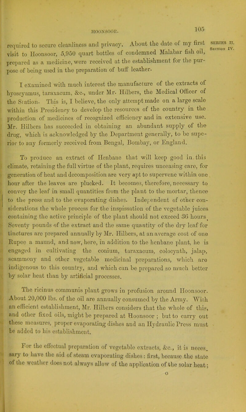 HOONSOOR. 305 required to secure cleanliness and privacy. About tlie date ot my first visit to lloonsoor, 5,950 quart bottles of condemned Malabar fish oil, prepared as a medicine, were received at the establishment for the pur- pose of being used iii the preparation of buff leather. I examined with much interest the manufacture of the extracts of hyoscyamus, taraxacum, &c., under Mr. Ildbers, the Medical Officer of the Station. This is, I believe, the only attempt made on a large scale within this Presidency to develop the resources of the country in the production of medicines of recognized efficiency and in extensive use. Mr. Hilbers has succeeded in obtaining an abundant supply of the drug, which is acknowledged by the Department generally, to be supe- rior to any formerly received from Bengal, Bombay, or England. To produce an extract of Henbane that will keep good in. this climate, retaining the full virtue of the plant, requires unceasing care, for generation of heat and decomposition are very apt to supervene within one , hour after the leaves are plucked. It becomes, therefore, necessary to convey the leaf in small quantities from the plant to the mortar, thence to the press and to the evaporating dishes. Independent of other con- siderations the whole process for the inspissation of the vegetable juices containing the active principle of the plant should not exceed 36 hours Seventy pounds of the extract and the same qua ntity of the dry leaf for tinctures are prepared annually by I!ilr. Hilbers, at an average cost of one Ptupee a maund, and now, here, in addition to the henbane plant, he is engaged in cultivating the conium, taraxacum, colocynth, jalap, scammony and other vegetable medicinal preparations, which are indigenous to this country, and which can be prepared so much better by solar heat than by artificial processes. The ricinus communis plant grows in profusion around lloonsoor. About 20,000 lbs. of the oil are annually consumed by the Army. With an efficient establishment. Mi*. Hilbers considers that the Avhole of this, and other fixed oils, might be prepared at Hoonsoor ; but to cai’ry out these measures, proper evaporating di.shcs and an Il3ffiraulic Press must be added to his establishment. For the effectual preparation of vegetable extracts, &c., it is neces sary to have the aid of steam evaporating dishes: first, because the state of the weather does not always allow of the application of the solar heat; o