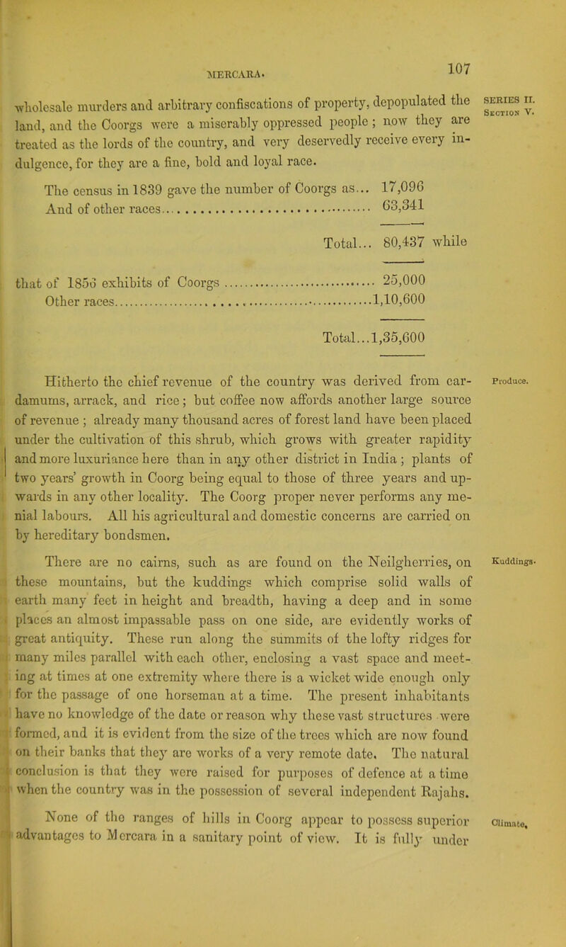5IEUCARA. Avholesale murders and arbitrary confiscations of property, depopulated the land, and the Coorgs were a miserably oppressed people ; now they are treated as the lords of the country, and very deservedly receive every in- dulgence, for they are a fine, bold and loyal race. The census in 1839 gave the number of Coorgs as... 17,096 And of other races... 63,341 Total... 80,437 while that of I85v) exhibits of Coorgs 25,000 Other races 1,10,600 Total...1,35,600 Hitherto the chief revenue of the country was derived from car- damums, arrack, and rice; but coffee now affords another large source of revenue ; already many thousand acres of forest land have been placed under the cultivation of this shrub, which grows with greater rapidity and more luxuriance here than in any other district in India ; plants of two years’ growth in Coorg being equal to those of three years and up- wards in any other locality. The Coorg proper never performs any me- nial labours. All his agricultural and domestic conceims are carried on by hereditary bondsmen. There are no cairns, such as are found on the Neilgherries, on these mountains, but the kuddings which comprise solid walls of earth many feet in height and breadth, having a deep and in some . places an almost impassable pass on one side, are evidently works of great antiquity. These run along the summits of the lofty ridges for : many miles parallel with each other, enclosing a vast space and meet- ing at times at one extremity where there is a wicket wide enough only for the passage of one horseman at a time. The present inhabitants • have no knowledge of the date or reason why these vast structures wore formed, and it is evident from the size of the trees which are now found on their banks that they are works of a very remote date. The natural I conclusion is that they wore raised for purposes of defence at a time 'I when the country w'as in the possession of several independent Rajahs. None of tho ranges of liills in Coorg appear to possess superior N advantages to Mercara in a sanitary point of view. It is fully under SERIES II. Skctios V. Produce. Eudding^. Olimate,