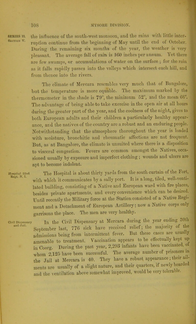 SERIES IT. the influence of the south-west monsoon, and the rains with little inter- section V. continue from the beginning of May until the end of October. During the remaining six months of the year, the Aveather is very pleasant. The average fall of rain is ICO inches per annum. Yet there are few swamps, or accumulations of AVater on the surface ; for the raiu as it falls rapidly passes into the valleys Avhich intersect each hill, and from tlieucc into the rivers. The climate of Mercara resembles very much that of Bangalore, but the temperature is more equable. The maximum marked by tlie thermometer in the shade is 79°, the minimum 52°, and the mean 66°. The advantage of being able to take exercise in the open air at all hours during the greater part of the year, and the coolness of the night, gives to both European adults and their children a particularly healthy appear- ance, and the natives of the country are a robust and an enduring people. JfotAvithstanding that the atmosphere thoroughout the year is loaded with moisture, bronchitic and rheumatic affections are not frequent. But, as at Bangalore, the climate is unsuited where there is a disposition to visceral congestion. FcA’^ers are common amongst the Natives, occa- sioned usually by exposure and imperfect clothing ; Avounds and ulcers are apt to become indolent. Hospital 52nd Tlio Hospital is about thirty yards from the south curtain of the Fort, with which it communicates by a sally port. It is along, tiled, Avell-venti- lated building, consisting of a Native and European ward with fire places, besides private apartments, and every convenience which can be desired. Until recently the Military force at the Station consisted of a Native Eegi- ment and a Detachment of European Artillery; noiv a Native corps only garrisons the place. The men are very healthy. oiTii Dispensary jn the Civil Dispensary at Mercara during the year ending 30tli September last, 776 sick have received relief; the majority of the admissions being from intermittent fever. But these cases are usually amenable to treatment. Vaccination appears to be cfiectually kept up in Ooorg. During the past year, 2,293 infants have been vaccinated, o Avhom 2,125 have been successful. The average number of prisoners in the Jail at Mercara is 40. They have a robust appearance; their ail- ments arc usually of a slight nature, and their quarters, if newly boarded and the ventilation above somewhat improved, Avouldbc very tolerable.