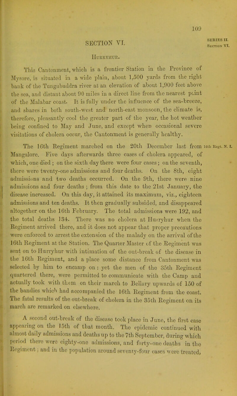SECTION VI. IIuKimiur;. This Cantonment, Avliich is a frontier Station in the Province of 3Iysore, is situated in a wide plain, about 1,500 yards from the right bank of the Tungubuddra river at an elevation of about 1,900 feet above the sea, and distant about 90 miles in a direct line from the nearest point of the Malabar coast. It is fully under the influence of the sea-breeze, and shares in bolh south-west and north-east monsoon, the climate is, therefore, pleasantly cool the greater part of the year, the hot weather being confined to May and June, and except when occasional severe visitations of cholera occur, the Cantonment is generally healthy. The 16th Eegiment marched on the 20th December last from Mangalore. Five days afterwards three cases of cholera appeared, of which, one died ; on the sixth day there were four cases ; on the seventh, there were tw^enty-one admissions and four deaths. On the 8th, eight admissions and two deaths occurred. On the 9th, there Avere nine admissions and four deaths ; from this date to the 21st January, the disease increased. On this day, it attained its maximum, viz., eighteen admissions and ten deaths. It then gradually subsided, and disappeared altogether on the 16th February. The total admissions were 192, and the total deaths 134, There was no cholera at Huiryhur when the Regiment arrived there, and it does not appear that proper precautions were enforced to arrest the extension of the malady on the arrival of the 16th Regiment at the Station. The Quarter Master of the Regiment Avas sent on to Hurryhur with intimation of the out-break of the disease in the 16th Regiment, and a place some distance from Cantonment Avas selected by him to encamp on ; yet the men of the 35th Regiment quartered there, were permitted to communicate with the Camp and actually took Avith them on their march to Bellary upAvards of 150 of the bandies which had accompanied the 16th Regiment from the coast. The fatal results of the out-break of cholera in the 35th Regiment on its march are remarked on elsewhere. A second out-break of the disease took place in Juno, the first case appearing on the 15th of that month. The epidemic continued with almost daily admissions and deaths up to the 7th September, during which period there were eighty-one admissions, and forty-one deaths in tho Regiment, and in the population around seA’cnty-four cases Averc treated, SERIES ir. Suction VI. 16th Regt. N. I.