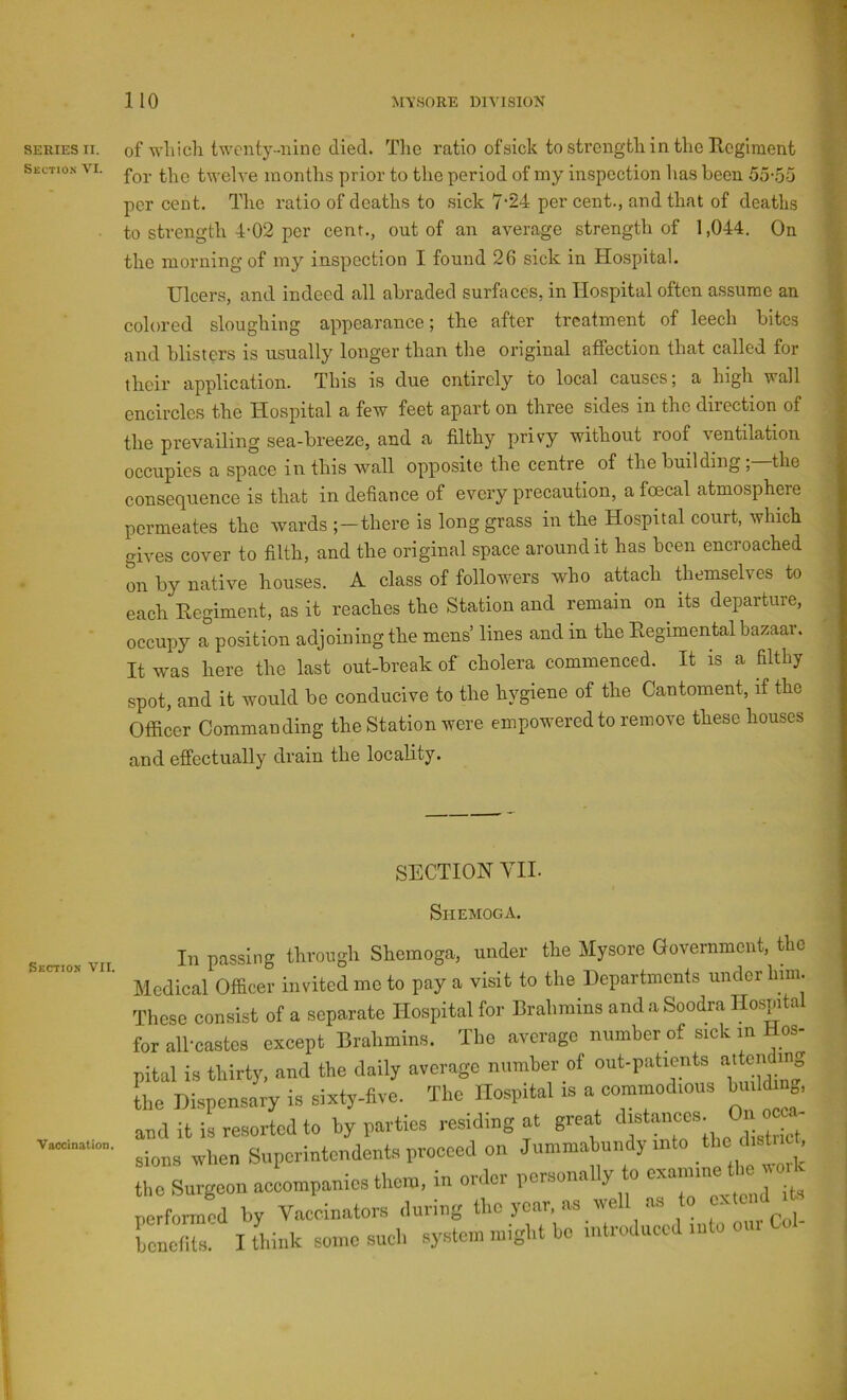 SERIES II. Section VI. Section VII. Vaccination. of wliicli twenty-niiiG died. The ratio ofsick to strength in the Rcglraent for the twelve months prior to the period of my inspection has been 55-oo per cent. The ratio of deaths to sick 7-24 per cent., and that of deaths to strength 4-02 per cent., out of an average strength of 1,044. On the morning of my inspection I found 26 sick in Hospital. Ulcers, and indeed all abraded surfaces, in Hospital often assume an colored sloughing appearance; the after treatment of leech bites and blisters is usually longer than the original affection that called for their application. This is due entirely to local causes; a high wall encircles the Hospital a few feet apart on three sides in the direction of the prevailing sea-breeze, and a filthy privy without roof ventilation occupies a space in this wall opposite the centre of the building; the consequence is that in defiance of every precaution, a foecal atmosphere permeates the wards ;-there is long grass in the Hospital court, which gives cover to filth, and the original space around it has been encroached on by native houses. A class of followers who attach themselves to each Eegiment, as it reaches the Station and remain on^ its departure, occupy a position adjoining the mens’ lines and in the Eegimental bazaar. It was here the last out-break of cholera commenced. It is a filthy spot, and it would be conducive to the hygiene of the Cantoment, if the Officer Commanding the Station were empowered to remove these houses and effectually drain the locality. SECTION VII. Shemoga. In passing through Shemoga, under the Mysore Government, the ledical Officer invited me to pay a visit to the Departments under him. hese consist of a separate Hospital for Brahmins and a Soodra Hospital ir all-castes except Brahmins. The average number of sick in Hos- ital is thirty, and the daily average number of out-patients ^^^ejidin- he Dispensary is sixty-five. The Hospital is a oommod.ous hmldmg, adit is resorted to by parties residing at great ° ^ ions when Superintendents proeeod on Jummabnndy rnto ^ he Surgeon aceompanies them, in order personally o exannne tIm n. erfornmd by Vaccinators during the year, as well as to extend .to ene to. I think some such syste.n .night be introdtreed ...to our Col-