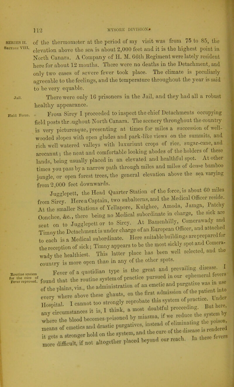 SERIES II. Sectio.n VIII Jail. FieM Force. of the thermometer at the period of my visit was from 75 to 85, the elevation above the sea is about 2,000 feet and it is the highest point in North Canara. A Company of II. M. G6th Regiment were lately resident here for about 12 months. There were no deaths in the Detachment, and only two cases of severe fever took place. The climate is peculiarly agreeable to the feelings, and the temperature throughout the year is said to be very equable. There were only IG prisoners in the Jail, and they had all a robust healthy appearance. From Sircy 1 proceeded to inspect the chief Detachments occupying field posts thr.mghout North Canara. The scenery throughout the country is very picturesque, presenting at times for miles a succession of well- wooded slopes with open glades and park-like views on the summits, and rich well watered valleys with liixiiriiint crops of rice, sugo.r-cane, and arecaniit; the neat and comfortable looking abodes of the holders of these lands, being usually placed in an elevated and healthful spot. At other times you p°ass by a narrow path through miles and miles of dense bamboo jungle, or open forest trees, the general elevation above the sea varying from 2,000 feet downwards. Jiio-glepett, the Head Quarter Station of the force, is about GO miles from Sircy. Here a Captain, two subalterns, and the Medical Officer re.side. At the smaller Stations of Yellapore, Kulghee, Amoda, Jamga, Patchy Oonchee, &c., there being no Medical subordinate m charge, the sick are sent on to Jugglepett or to Sircy. At Bamenhilly, Comerawady and Timny the Detachment is under charge of an European Officer, and attached to each is a Medical subordinate. Here suitablebuildings are prepared for the reception of sick; Timny appears to be the most sickly spot and Comeia- wady the healthiest. This latter place has been well selected, and the country is more open than in any of the other spots. ss founf:::! t men, of emetics drastic „f w is rendered it gets a stronger liold on tiro system, line re more difficult, if not altogether placed heyond our roach. In these