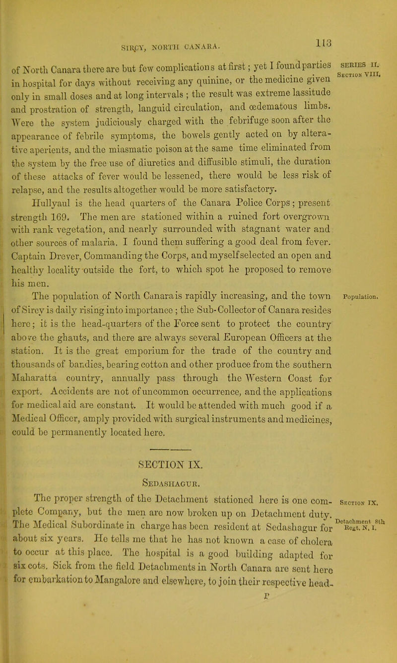 SiHjCY, NORTH CANAUA. of North Canara there are but few complications at first; yet I found parties in hospital for days without receiving any quinine, or the medicine given only in small doses and at long intervals ; the result was extreme lassitude and prostration of strength, languid circulation, and oedematous limbs. Were the system judiciously charged with the febrifuge soon after the appearance of febrile symptoms, the bowels gently acted on by altera- tive aperients, and the miasmatic poison at the same time eliminated from the system by the free use of diuretics and diffusible stimuli, the duration of these attacks of fever would be lessened, there would be less risk of relapse, and the results altogether would be more satisfactory. Ilullyaul is the head quarters of the Canara Police Corps ; present strength 169, The men are stationed within a ruined fort overgrown with rank vegetation, and nearly surrounded with stagnant water and other sources of malaria. I found them sujBfering a good deal from fever. ; Captain Drever, Commanding the Corps, and myself selected an open and healthy locality-outside the fort, to which spot he proposed to remove his men. The population of North Canara is rapidly increasing, and the town of Sircy is daily rising into importance ; the Sub- Collector of Canara resides ' here; it is the head-quarters of the Force sent to protect the country above the ghauts, and there are always several European Officers at the station. It is the great emporium for the trade of the country and thousands of bandies, bearing cotton and other produce from the southern , Maharatta country, annually pass through the Western Coast for / export. Accidents are not of uncommon occurrence, and the applications for medical aid are constant. It would be attended with much good if a ■ Medical Officer, amply provided with surgical instruments and medicines, : could be permanently located here. SECTION IX. Sedashaour. The proper strength of the Detachment stationed here is one coni- !. plcte Company, but the men arc now broken up on Detachment duty. ’1. Tlie Medical Subordinate in charge has been resident at Sedashagur for '•> about six years. He tells me that he has not known a case of cholera ' to occur at this place. The hospital is a good building adapted for 7 six cots. Sick from the field Detachments in North Canara are sent here i for cmbai’kation to Mangalore and elsewhere, to join their respective head- r ) SERIES II. Section VIII. Population, Section IX. Dotochment 8th Koiit. N. 1.