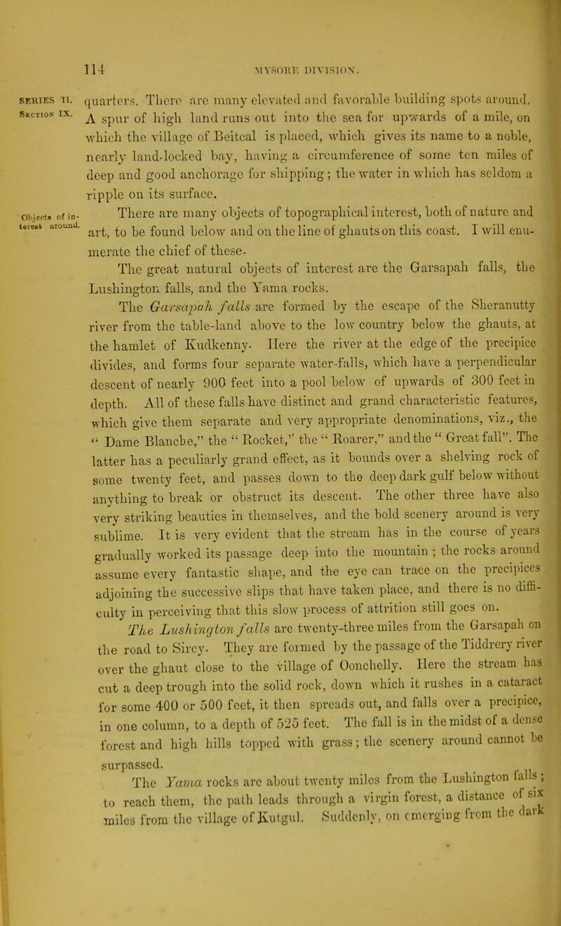 REUTES n. Suction IX. Objects of in- terest around. quavtov.s. Tlioro are many elevated and favoralde building spote around. A spur of high land runs out into the sea for up-^-ards of a mile, on ■which the village of Beitcal is placed, which gives its name to a noble, nearly land-loched bay, having a circumference of some ten miles of deep and good anchorage for shipping; the water in which has seldom a ripple on its surface. There are many objects of topographical interest, both of nature and art, to be found below and on the line of ghauts on this coast. I will enu- merate the chief of these. The great natural objects of interest are the Garsapah falls, tbc Lushington falls, and the Yama rocks. The Garsai^ah f alls are formed by the c.scapc of the Sheranutty river from the table-land above to the low country below the ghauts, at the hamlet of Kudkenny. Here the river at the edge of the precipice divides, and forms four separate water-falls, which have a perpendicular descent of nearly 900 feet into a pool below^ of upwards of 300 feet in depth. All of these falls have distinct and grand characteristic features, which give them separate and very appropriate denominations, viz., the “ Dame Blanche,” the “ Rocket,” the “ Roarer,” and the “ Great fall”. The latter has a peculiarly grand effect, as it bounds over a shelving rock of some twenty feet, and passes down to the deep dark gulf below ■ft ithout anything to break or obstruct its descent. The other three have also very striking beauties in themselves, and the bold scenery around is very sublime. It is very evident that the stream has in the course of years gradually worked its passage deep into the mountain ; the rocks around assume every fantastic shape, and the eye can trace on the precipices adjoining the successive slips that have taken place, and there is no diffi- culty in perceiving that this slorv process ot attrition still goes on. The Lushington falls arc twenty-three miles from the Garsapah on the road to Sircy. They are formed by the passage of the Tiddrery river | over the ghaut close to the village of Oonchelly. Here the stream has cut a deep trough into the solid rock, down rvhich it rushes in a cataract for some 400 or 500 feet, it then spreads out, and falls over a precipice, in one column, to a depth of 525 feet. The fall is in the midst of a dense forest and high hills topped with grass; the scenery around cannot be surpassed. The Yama rocks arc about twenty miles from the Lushington falls ; to reach them, the path leads through a virgin forest, a distance of six miles from the village of Kutgul. Suddenly, on emerging from the dark