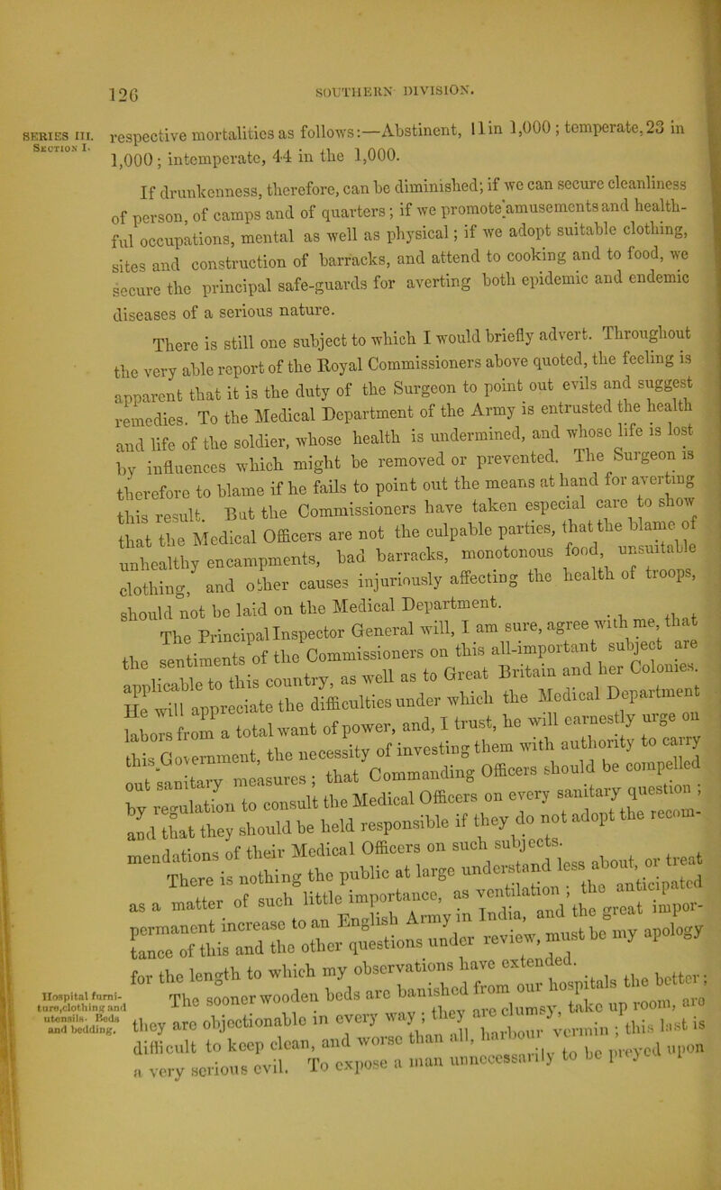 12G SERIES III. respective mortalities as follows:—Abstinent, 11 in 1,000 ; temperate,23 in 1,000; intemperate, 44 in tbe 1,000. If clninlcenness, tlierefore, can be climinisbed; if we can secure cleanliness of person, of camps and of quarters; if we promote’amusementsand heaUb- ful occupations, mental as well as physical; if we adopt suitable clothing, sites and construction of barracks, and attend to cooking and to food, we secure the principal safe-guards for averting both epidemic and endemic diseases of a serious nature. There is still one subject to which I would briefly advert. Throughout the very able report of the Eoyal Commissioners above quoted, the feeling is apparent that it is the duty of the Surgeon to point out evils and suggest remedies To the ]\Iedical Department of the Army is entrusted the health and life of the soldier, whose health is undermined, and whose life is lost by influences which might be removed or prevented. The Suigeonis therefore to blame if he fails to point out the means at hand for averting this result. But the Commissioners have taken especial care to show that the Medical Officers are not the culpable parties, that the ° unhealthy encampments, bad barracks, monotonous food unsuitable clothing, and other causes injuriously affecting the health of troops, should not be laid on the Medical Department. The Principallnspector General will, I am sure, agree with me that the sentiLts of the Commissioners on this a^ a- the dSicultios under which the Medical Department “Ln l ra total want of power, and. I trust, he will earnest y urge on ;; r^l'ionirconsuU the Medical Officers on every aL that they should be held responsible if ‘ '■ mendations of their Medical Officers on There is nothing the public at large understand less about as a matter of -V^DTsfA™^ ^iroSm^ -i.v, niusthe my apology tare,ciothinKand suouol » ^ clumsv, takc up rooni, aiu “SdSr they arc ohjoctionahle in every u.iy . they / n,;, i„.,t is difficult to keep clean, and woi-se than all, ™ a very serious evil. To expose a man uimcccssa.,1) to lie 1 }