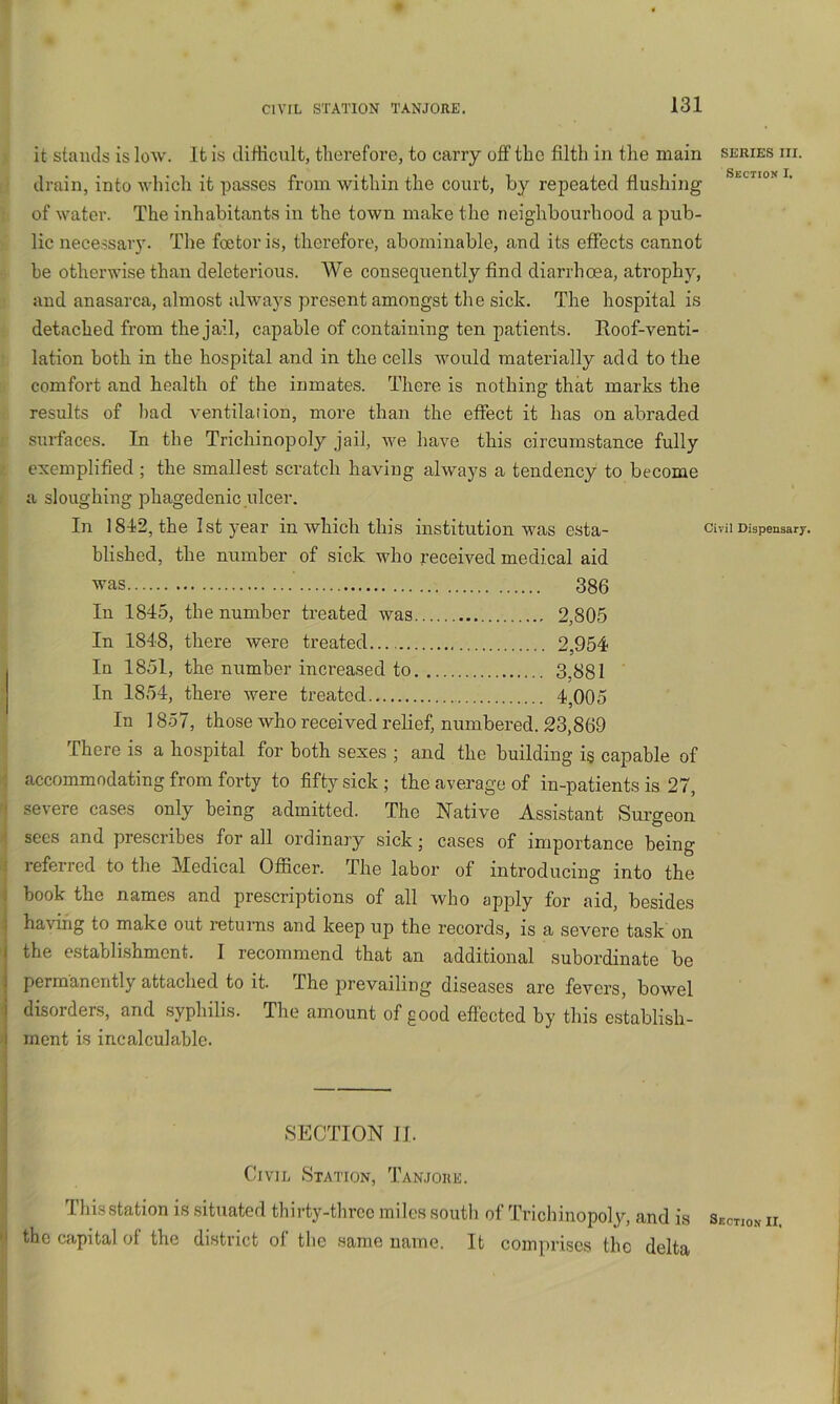 it stands is low. It is difficult, therefore, to carry off the filth in the main series hi. drain, into which it passes from within the court, by repeated flushing of water. The inhabitants in the town make the neighbourhood a pub- lic necessaiy. The foetoris, therefore, abominable, and its effects cannot be otherwise than deleterious. AVe consequently find diarrhoea, atrophy, and anasarca, almost always present amongst the sick. The hospital is detached from the jail, capable of containing ten patients. Roof-venti- lation both in the hospital and in the cells would materially add to the comfort and health of the inmates. There is nothing that marks the results of bad ventilation, more than the effect it has on abraded surfaces. In the Trichinopoly jail, we have this circumstance fully exemplified ; the smallest scratch having always a tendency to become a sloughing phagedenic ulcer. In 1812, the 1st year in which this institution was esta- Cmi Dhpenaarj. hlished, the number of sick who received medical aid was 386 In 1845, the number treated was 2,805 In 1848, there were treated.... 2,954 In 1851, the number increased to 3,881 In 1854, there were treated 4,005 In 1857, those who received relief, numbered. 23,869 ; There is a hospital for both sexes ; and the building is capable of accommodating from forty to fifty sick; the average of in-patients is 27, severe cases only being admitted. The Native Assistant Surgeon secs and prescribes for all ordinary sick; cases of importance being referred to the Medical Officer. The labor of introducing into the book the names and prescriptions of all who apply for aid, besides having to make out returns and keep up the records, is a severe task on the establishment. I recommend that an additional subordinate be permanently attached to it. The prevailing diseases are fevers, bowel disorders, and syphilis. The amount of good effected by this establish- ment is incalculable. SECTION JI. Civil Station, Tan.ioiie. This station is situated thirty-three miles south of Trichinopoly, and is Section ii. the capital of the district of the same name. It comprises the delta
