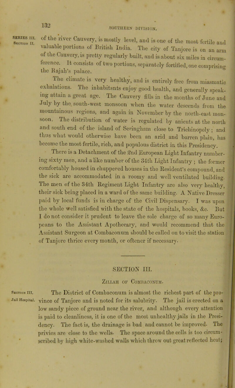 SOUTIIEKN DIVISION. SERIES III. Skciion II. SgOTtON III. Jail Hospital. of the river Can very, is mostly level, and is one of the most fertile and valuable portions ol' British India. The city of Tanjore is on an arm of the Oauvery, is pretty regularly built, and is about six miles in circum- ference. It consists of two portions, separately fortified, one comprisintr the Rajah’s palace. The climate is very^ healthy, and is entirely free from miasmatic exhalations. The inhabitants enjoy good health, and generally speak- ing attain a great age. The Cauvery fills in the months of June and July by the south-west monsoon when the water descends from the mountainous regions, and again in November by the north-east mon- soon. The distribution of water is regulated by anicuts at the north and south end of the island of Senngham close to Trichinopoly’’; and thus what would otherwise have been an arid and barren plain, has become the most fertile, rich, and populous district in this Presidency. There is a Detachment of the 2nd European Light Infantry number- ing sixty men, and alike number of the 34th Light Infantry ; the former comfortably housed in chuppered houses in the Resident’s compound, and the sick are accommodated in a roomy and well ventilated building. The men of the 34th Regiment Light Infantry are also ver}^ healthy, their sick being placed in a ward of the same building. A Native Dresser paid by local funds is in charge of the Civil Dispensary. I was upon the whole well satisfied with the state of the hospitals, books, &c. But I do not consider it prudent to leave the sole charge of so many Euro- peans to the Assistant Apothecary, and would recommend that the Assistant Surgeon at Combaconum should be called on to visit the station of Tanjoi’e thrice every month, or oftener if necessary. SECTION III. ZiLLAH OP Combaconum. The District of Combaconum is almost the richest part of the pro- vince of Tanjore and is noted for its salubrity. The jail is erected on a low sandy piece of ground near the river, and although every attention is paid to cleanliness, it is one of the most unhealthy jails in the Presi- dency. The fact is, the drainage is bad and cannot be improved. The privies are close to the wells* The space around the cells is too circum- ficribed by high white-washed walls which throw out great rellccted heat;