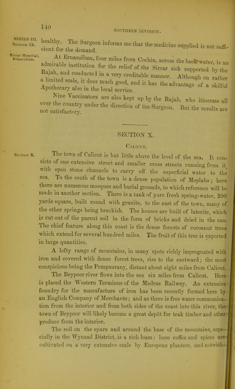SERIES III. Sectio.n IX. Sircar Hospital Eroacollum. Sectiox X. 1 to SOUTHEliX DIVISION. ■ .At^collum, W miles from CVI,in, across the U an .c muablo nistitution for the relief of the Sircar sick supported hy the Rajah and conducted m a very creditable manner. Although on rLer a Inmted scitle, it does much good, and it has the advantage of a skilful Apothecary also in the local service. i. oi a SKihul over 0,r ^‘■““’''“7 koPt «P I)y the Rajah, who itinerate all not satisfacTmx SECTION X. Calicut. ^ The town of Calicut is but little above the level of the sea. It con- sists of one extensive street and smaller cross streets runnino- from it with open stone channels to carry off the superficial water to the sea. To the south of the town is a dense population of Moplahs ; here there are numerous mosques and burial grounds, to which reference will be made in another section. There is a tank of pure fresh spring-water, 200 yards square, built round with granite, to the east of the town, many of the other springs being brackish. The houses are built of laterite, which is cut out of the parent soil in the form of bricks and dried in the sun. The chief feature along this coast is the dense forests of cocoanut trees which extend for several hundred miles. The fruit of this tree is exported in large quantities. A lofty range of mountains, in many spots richly impregnated ivith iron and covered with dense forest trees, rise to the eastward; the most conspicious being the Pompaurany, distant about eight miles from Calicut. The Beypoor river flows into the sea six miles from Calicut. Here is placed the 'Western Terminus of the Madras Railway. An extensive foundiy for the manufacture of iron has been recently formed here by an English Company of Merchants; and as there is free water communica- tion from the interior and from both sides of the coast into this river, the town of Beypoor will likely become a great depot for teak timber and otlierrl jiroduce from the interior. The soil on the spurs and around the base of the mountains, espe- cially in the Wynaad District, is a rich loam: here coffee and spices are j cultivated on a very extensive scale by Jhiropcan planters, and notwith-