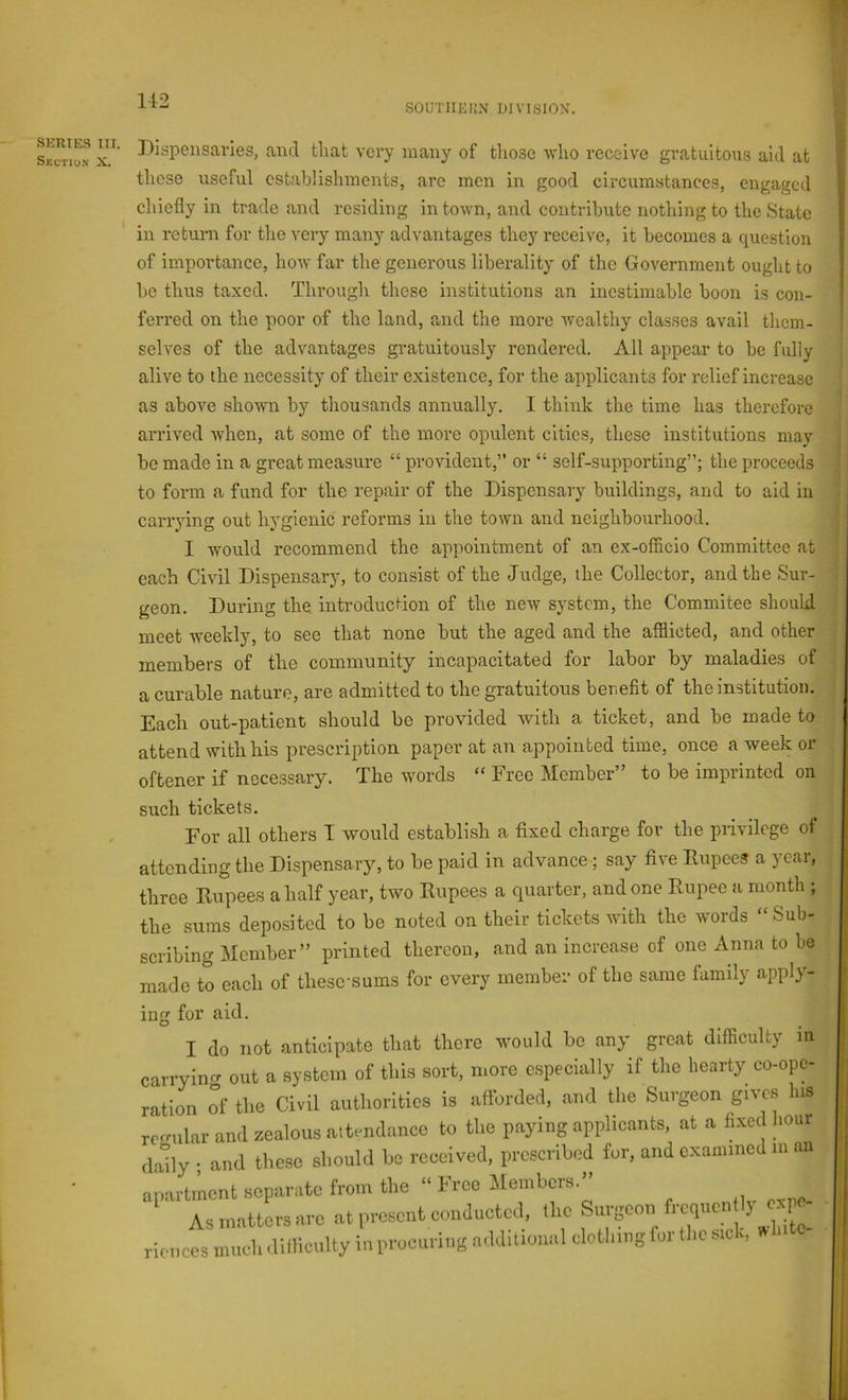 SOUTIIKKN DIVISION. SKUIES III. Skctio.s X. Bispeiisavies, and that very many of those -who receive gratuitous aid at these useful establishments, arc men in good circumstances, engaged chiefly in trade and residing in town, and contribute nothing to the State in return for the very many advantages they receive, it becomes a question of importance, how far the generous liberality of the Government ought to be thus taxed. Through these institutions an inestimable boon is con- ferred on the poor of the land, and the more wealthy classes avail them- selves of the advantages gratuitously rendered. All appear to be fully alive to the necessity of their existence, for the applicants for relief increase as above shown by tliousands annually. I think the time has therefore arrived when, at some of the more opulent cities, these institutions may be made in a great measure “ provident,” or “ self-supporting”; the proceeds to form a fund for the repair of the Dispensary buildings, and to aid in carrying out hygienic reforms in the town and neighbourhood. I would recommend the appointment of an ex-officio Committee at each Civil Dispensary, to consist of the Judge, the Collector, and the Sur- geon. During the introduction of the new system, the Commitee should meet weekly, to see that none but the aged and the afflicted, and other members of the community incapacitated for labor by maladies of a curable nature, are admitted to the gratuitous benefit of the institution. Each out-patient should be provided with a ticket, and be made to attend with his prescription paper at an appointed time, once a week or oftener if necessary. The words “ Free Member” to be imprinted on such tickets. For all others I would establish a fixed charge for the privilege of attending the Dispensary, to be paid in advance; say five Dupces a year, three Rupees a half year, two Rupees a quarter, and one Rupee a month ; the sums deposited to be noted on their tickets with the words “ Sub- scribing Member” printed thereon, and an increase of one Anna to be made to each of thesc-sums for every member of the same family apply- g for aid. I do not anticipate that there would be any great difficulty m rryinf^ out a system of this sort, more especially if the hearty co-opc- tion of the Civil authorities is afforded, and the Surgeon gives his rrular and zealous attendance to the paying applicants, at a fixed hour lly • and these should be received, prescribed for, and examined in an ,artment separate from the “ Free Members.” Asmattcrs.ro atreseat cm,acotcrl. tl.c f “f races mucli itilliciilty in procmiii! a.I,htiwial clotlimgfm tlic sic,,