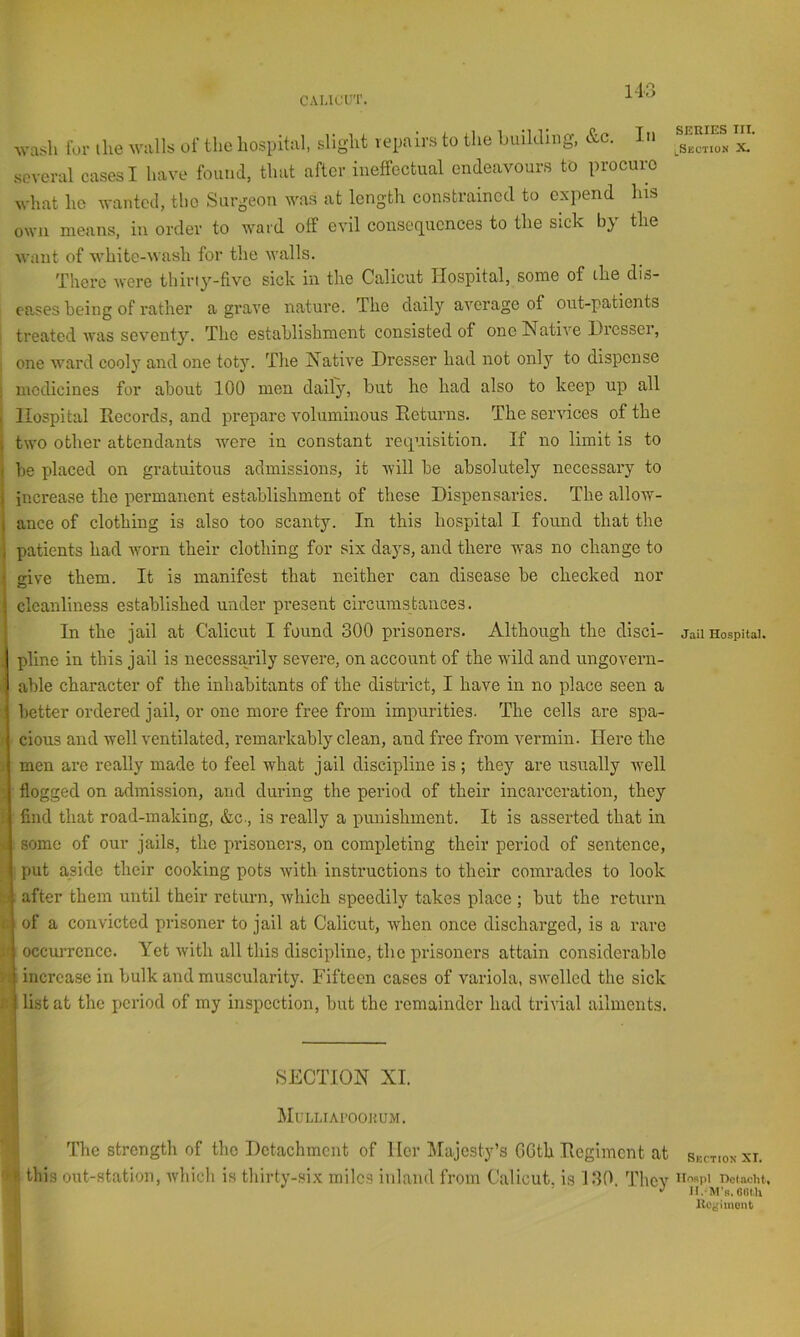 c A 1,1 err. wash for the walls of the hospital, slight vepair.s to the huilding, &c. In .several cases I have found, that after ineffectual endeavours to procure what he wanted, tho Surgeon was at length constrained to expend his own means, in order to ward off evil consequences to the sick by the Avant of white-wash for the walls. There were thirty-five sick in the Calicut Hospital, some of the dis- eases being of rather a graA'e nature. The daily average of out-patients ' treated was seventy. The establishment consisted of one Native Dresser, ! one AA'ard cooly and one toty. The Native Dresser had not only to dispense i medicines for about 100 men daily, but he had also to keep up all I Hospital Records, and prepare voluminous Returns. The services of the i two other attendants Avere in constant requisition. If no limit is to I be placed on gratuitous admissions, it will be absolutely necessary to increase the permanent establishment of these Dispensaries. The allow- ance of clothing is also too scanty. In this hospital I found that the patients had Avorn their clothing for six days, and there Avas no change to give them. It is manifest that neither can disease be checked nor cleanliness established under present circumstances. In the jail at Calicut I found 300 prisoners. Although the disci- pline in this jail is necessarily severe, on account of the wild and ungovern- able character of the inhabitants of the district, I have in no place seen a better ordered jail, or one more free from impurities. The cells are spa- j cious and Avell A^entilated, remarkably clean, and free from A^ermin. Here the j men are really made to feel what jail discipline is ; they are usually Avell flogged on admission, and during the period of their incarceration, they find that road-making, &c., is really a punishment. It is asserted that in |( some of our jails, the prisoners, on completing their period of sentence, V': put aside their cooking pots Avith instructions to their comrades to look t ; after them until their return, Avhich speedily takes place ; but the return i of a convicted prisoner to jail at Calicut, Avhen once discharged, is a rare ji occurrence. Yet Avith all this discipline, the prisoners attain considerable r increase in bulk and muscularity. Fifteen cases of variola, sAvellcd the sick t list at the period of my inspection, but the remainder had triA'ial ailments. A SECTION XI. MuLLIAl’OOimVI. ’ I The strength of tho Dctachmciit of Her Majesty’s 6Gth Regiment at ^ this out-station, Avhich is thirty-six miles inland from thlicut, is 130. They SERIES III. lSkction X. Jail Hospital. Sectiok XI. IIoRpI nolacht, II.M's. OUt.li ItCe'iinont