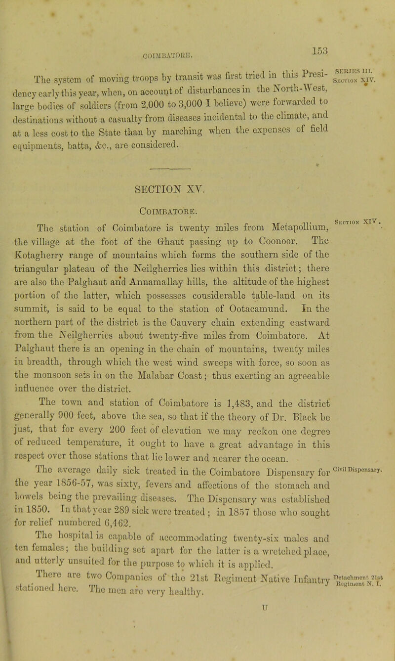 CODJUATORK. The system of moving troops by transit was first tried in tins Presi- dency early this year, when, on account of disturbances in the North-West, large bodies of soldiers (from 2,000 to 3,000 I believe) were forwarded to destinations without a casualty from diseases incidental to the climate, and at a less cost to the State than by marching when the expenses of field equipments, batta, &c., are considered. * SECTION XY. Coimbatore. The station of Coimbatore is twenty^ miles from Metapollium, the village at the foot of the Ghaut passing up to Coonoor. The Kotagherry range of mountains which forms the southern side of the triangular plateau of the Neilgherries lies within this district; there are also the Palghaut and Annamallay hills, the altitude of the highest portion of the latter, which possesses considerable table-land on its summit, is said to be equal to the station of Ootacamund. In the northern part of the district is the Cauvery chain extending eastward from the Neilgherries about twenty-five miles from Coimbatore. At Palghaut there is an opening in the chain of mountains, twenty miles in breadth, through which the west wind sweeps with force, so soon as the monsoon sets in on the Malabar Coast; thus exerting an agreeable influence over the district. The town and station of Coimbatore is 1,483, and the district generally 900 feet, above the sea, so that if the theory of Dr. Black ho just, that for every 200 feet of elevation we may reckon one degree of reduced temperature, it ought to have a great advantage in this respect over those stations that lie lower and nearer the ocean. The average daily sick treated in the Coimbatore Dispensary for the year 1856-57, was sixty, fevers and affections of the stomach and bowels being the prevailing diseases. The Dispensary was established in 1850. In that year 289 sick were treated; in 1857 those wlio sought for relief numbered 6,162. The hospital is capable of accommodating twenty-six males am ton females; the building set apart for the latter is a wrotchc'd p]acc and utterly unsuited for the purpo.se to which it is applied. There are two Companies of the 2lst Pegiment Native Infantr .stationed here. The men are very healthy. u .SKUIES m. Section XIV. Section XIV . Civil Dispensary. Dolaclimenf 21st Kugliiiont N, f.