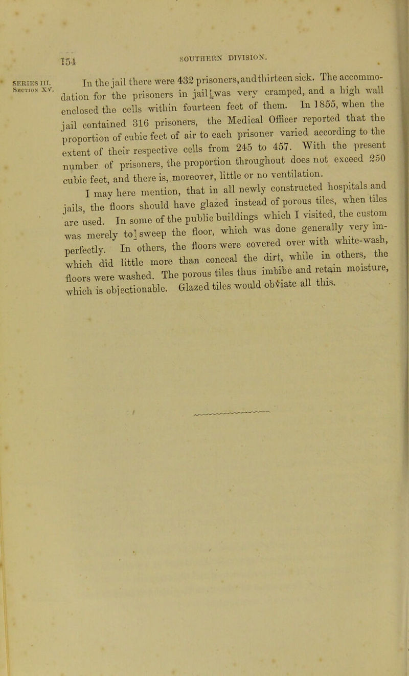 SERIES III. Section XV. Til the jail there were 432 prisoners, and thirteen sick. The accommo- dation for the prisoners in jail j,was very cramped, and a high wall enclosed the cells within fourteen feet of them. In 1855, when the iail contained 316 prisoners, the Medical Officer reported that the liroportion of cubic feet of air to each prisoner varied according to the extent of their respective ceUs from 245 to 457. With the present number of prisoners, the proportion throughout does not exceed ..oO cubic feet, and there is, moreover, little or no ventilation. I may here mention, that in all newly constructed hospitals and iails the floors should have glazed instead of porous tiles, when ti es are used In some of the public buildings which I visited the custom vms merely to; sweep the floor, which was done generally very im- perfectly In others, the floors were covered over with ’ Ihich did little more than conceal the dirt, while in others, the floors rvere washed. The porous tiles ’ which is objectionable. Glazed tiles would obviate all this.