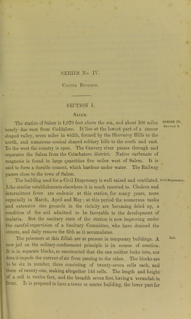 Ckntue Division. SECTION I. Salem. The station of Salem is 1,070 feet above the sea, and about 100 miles series iv. nearly due west from Cuddalore. It lies at the lowest part of a saucer shaped valley, seven miles in width, formed by the Slievaroy Hills to the north, and numerous conical shaped solitary hills to the south and east. To the west the country is open. The Cauvery river passes through and separates the Salem from the Coimbatore district. Native carbonate of magnesia is found in large quantities five miles west of Salem. It is said to form a durable cement, which hardens under water. The Railway passes close to the town of Salem. The building used for a Civil Dispensary is well raised and ventilated, civu Dispensary. Like similar establishments elsewhere it is much resorted to. Cholera and intermittent fever are endemic at this station for many years, more especially in March, April and May ; at this period the numerous tanks and extensive rice grounds in the vicinity are becoming dried up, a condition of the soil admitted to be favorable to the development of malaria. But the sanitary state of the station is now improving under the careful supervision of a Sanitary Committee, who have drained the streets, and daily remove the filth as it accumulates. The prisoners at this Zillah are at present in temporary buildings. A new jail on the solitary confinement principle is in course of erection. It is in separate blocks, so constructed that the one neither looks into, nor docs it impede the current of air from passing to the other. The blocks are to be six in number, three consisting of twenty-seven cells each, and three of twenty-one, making altogether 144 cells. The length and lieight of a cell is twelve feet, and the breadth seven feet, having a verandah in front. It is proposed to have a tower or centre building, the lower part for