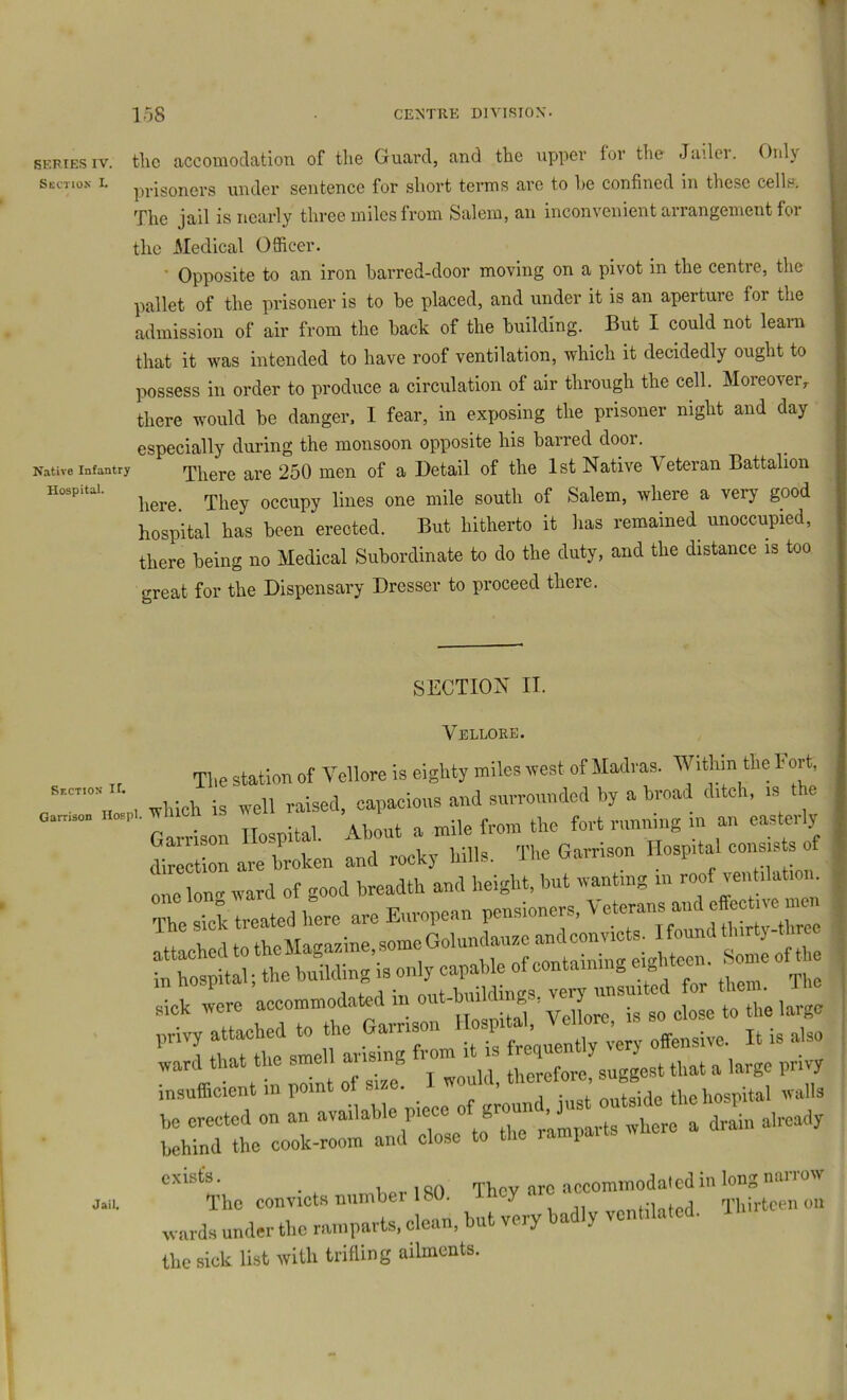 SERIES IV. the accomodation of the Guard, and the upper for the Jailer. Only SECTION I. pj.igoners under sentence for short terms are to he confined in these cells. The jail is nearly three miles from Salem, an inconvenient airangementfoi the xMedical Officer. ■ Opposite to an iron barred-door moving on a pivot in the centre, the pallet of the prisoner is to be placed, and under it is an aperture for the admission of air from the back of the building. But I could not learn that it was intended to have roof ventilation, which it decidedly ought to possess in order to produce a circulation of air through the cell. Moreover, there would be danger. I fear, in exposing the prisoner night and day especially during the monsoon opposite his barred door. Native Infantry There are 250 men of a Detail of the 1st Native Veteran Battalion here. They occupy lines one mile south of Salem, where a very good hospital has been erected. But hitherto it has remained unoccupied, there being no Medical Subordinate to do the duty, and the distance is too great for the Dispensary Dresser to proceed there. SECTION II. Vellore. , Tlie station of Vellore is eighty miles west of Madi as. WitMn the Fort, , which is well raised, capaeious and surrounded by a broad ditch, is the trlI Hospital. About a mile from the fort riinniiig in an easterly direction are broken and rocky hills. The Garrison Hospital con^ nno lono- ward of good breadth and height, but wanting in roof ven ilation. The rctratnfere are European pensioners, Veterans and effect.™^ sick were aecommod,ated m dose to the large „rivy attached to the ^ory offensive. It is also Cuffi^tt ;rnt 7Z. I would, therefor, sugg.t that a privy l::hrd'l“:o:i::ot and’’d:^^ ZZ ^here a drah. already . uEprlSO They arc accommodated in long nanow The convicts numbei 1 bit. y a-ioforl Thirteen on .cards under the ramparts, clean, hut very badly ventilated. the sick list with trifling ailments. Jail.