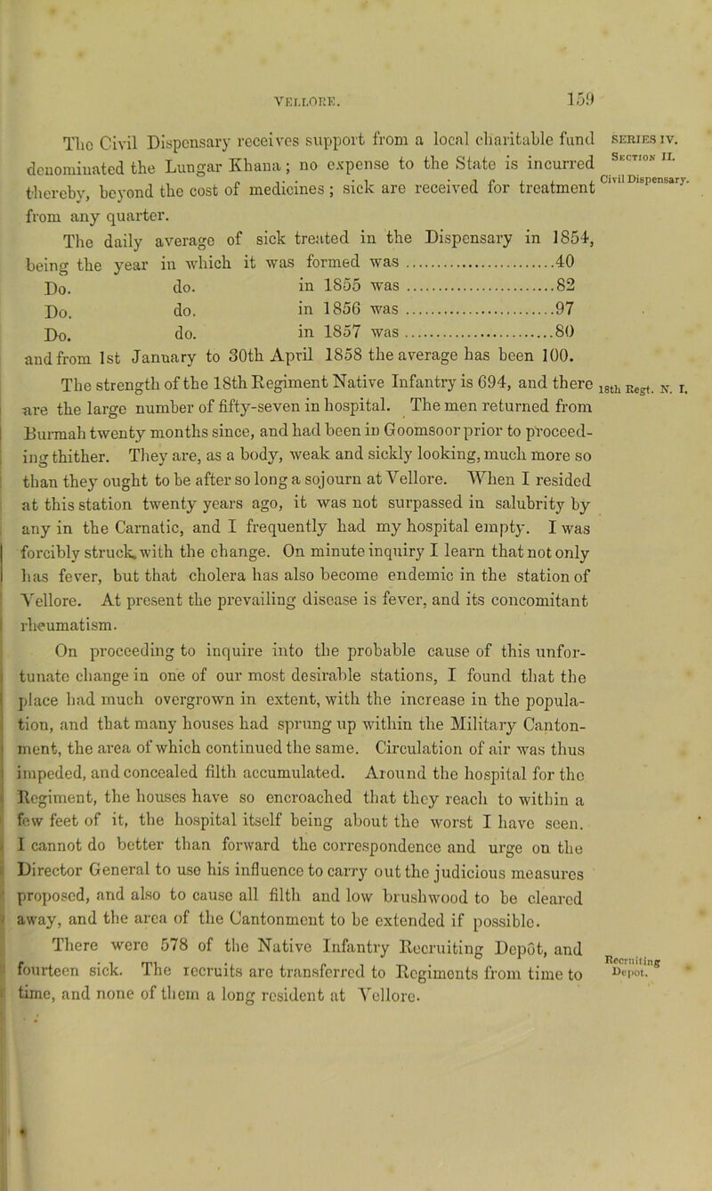 VKi.r.nnK. 15.0 Tlic Civil Dispensary receives siipport from a local cliarifcable fund series iv. denominated the Lnn^’ar Kliana j no expense to the State is incuned thereby, he3'ond the cost of medicines; sick are received for treatment from any quarter. The daily average of sick treated in the Dispensary in 1854, being the year in which it was formed was 40 Do. do. in 1855 was 82 Do. do. in 1856 was 97 Do. do. in 1857 was 80 and from 1st January to 30th April 1858 the average has been 100. The strength of the 18th Regiment Native Infantry is 694, and there ^ I -are the large number of fifty-seven in hospital. The men returned from 1 Dunnah twenty months since, and had been in Goomsoor prior to pt’oceed- : ing thither. They are, as a body, weak and sickly looking, much more so than they ought to be after so long a sojourn at Vellore. When I resided at this station twenty years ago, it was not surpassed in salubrity by any in the Carnatic, and I frequently had my hospital empty. I was forcibly struck, with the change. On minute inquiry I learn that not only has fever, but that cholera has also become endemic in the station of Vellore. At present the prevailing disease is fever, and its concomitant I rheumatism. On proceeding to inquire into the probable cause of this unfor- ) tunatc change in one of our most desirable stations, I found that the I place had much overgrown in extent, with the increase in the popula- 3 tion, and that many houses had sprung up within the Military Canton- ( ment, the area of which continued the same. Circulation of air was thus i impeded, and concealed filth accumulated. Around the hospital for the 3 Regiment, the houses have so encroached that they reach to within a ' few feet of it, the hospital itself being about the worst I have seen. ^ I cannot do better than forward the corre.spondence and urge on the i Director General to use his influence to carry out the judicious measures '• proposed, and also to cause all filth and low brushwood to be cleared 'I away, and the area of the Cantonment to be extended if possible. There were 578 of tlie Native Infantry Recruiting Depot, and 'I fourteen sick. The recruits are transferred to Regiments from time to I time, and none of thorn a long resident at Vellore. Recruiting