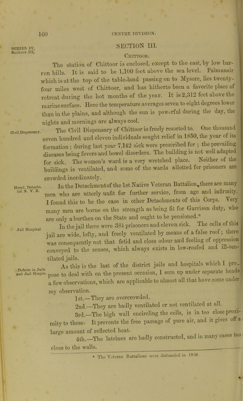 SERIES TV. Section III. Civil Dispensary. HospI, Detacht 1st N. V. B. SECTION III. Chittoor, The station of Chittoor is enclosed, except to the east, by low bar- ren hills. It is said to be 1,100 feet above the sea level. Palmanair which is at the top of the table-land passing on to Mysore, lies twenty- four miles west of Chittoor, and has hitherto been a favorite place of retreat during the hot months of the year. It is 2,312 feet above the marine surface. Here the temperature averages seven to eight degrees lower than in the plains, and although the sun is powerful during the day, the nights and mornings are always cool. The Civil Dispensary of Chittoor is freely resorted to. One thousand seven hundred and eleven individuals sought relief in 1850, the year of its formation ; during last year 7,142 sick were prescribed for ; the prevailing diseases being fevers and bowel disorders. The building is not well adapted for sick. The women’s ward is a very wretched place. Neither of the buildings is ventilated, and some of the wards allotted for prisoners are crowded inordinately. In the Detachment of the 1st Native Veteran Battalion^ there are many men who are utterly unfit for further service, from age and infirmity. I found this to be the case in other Detachments of this Corps. Veiy many men are borne on the strength as being fit for Garrison duty, who are only a burthen on the State and ought to be pensioned. In the jail there were 381 prisoners and eleven sick. The cells of this jail are wide, lofty, and freely ventilated by means of a false roof; there was consequently not that fetid and close odour and feeling of oppression conveyed to the senses, which always exists in low-roofed and ill-ven- tilated jails. As this is the last of the district jails and hospitals which I pro. anf jt^iTiMpiB. pQgg ^gal Avith on the present occasion, I sum up under separate heads a few observations, which are applicable to almost all that have come under 1 my observation. Igt.—Thcy are overcrowded. 2nd. They are badly ventilated or not ventilated at all. 3rd—The high wall encircling the cells, is in too close proxi- ■ inity to these. It prevents the free passage of pure air, and it giics off a largo amount of reflected heat- 4th.—The latrines arc badly constructed, and in many cases too close to the walls. Jail Hospital- * The VL'torau llaUulioiis were JiahmiJod in 18M1