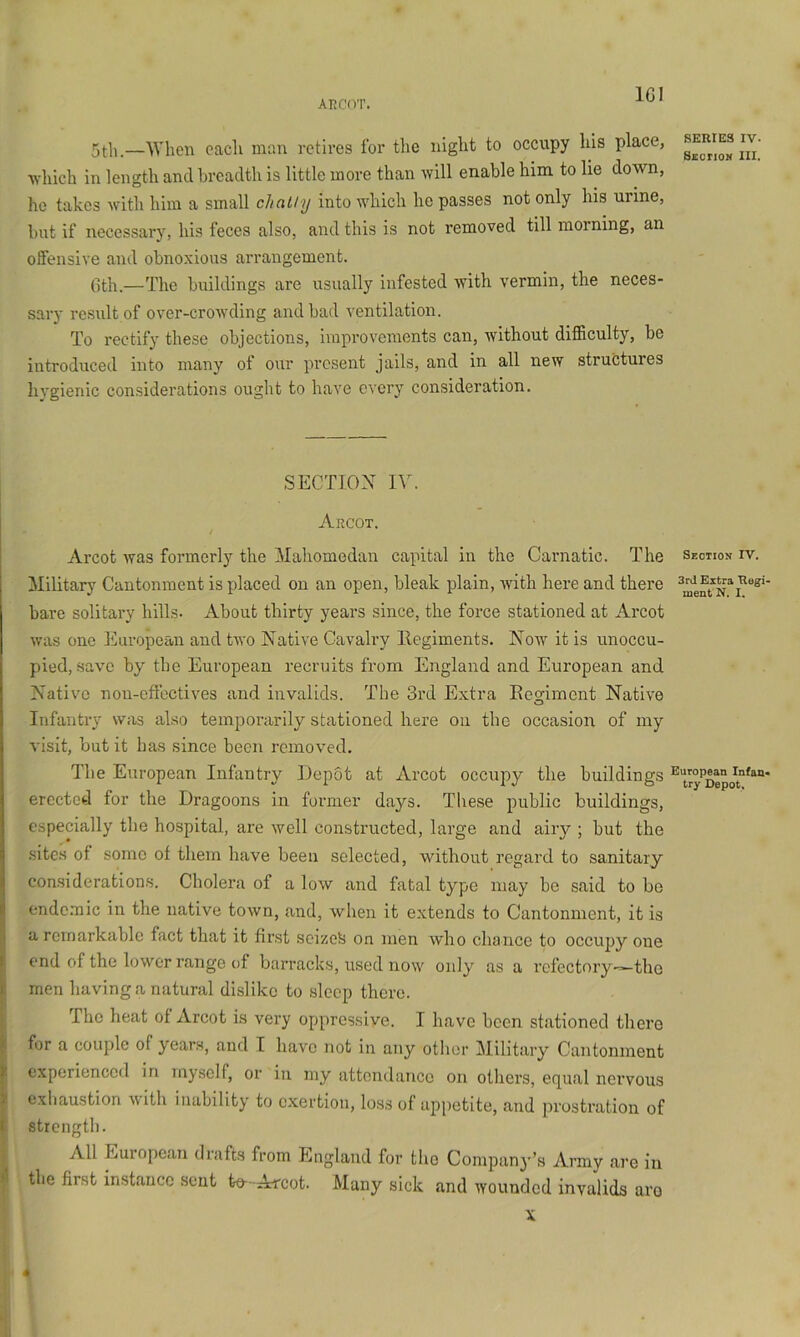 AKCOT. IGI 5tli.—When each man retires for tlie night to occupy his place, which in length and breadth is little more than will enable him to lie down, he takes with him a small chaUy into which he passes not only his urine, but if necessary, his feces also, and this is not removed till morning, an offensive and obnoxious an'angement. Gth.—The buildings are usually infested with vermin, the neces- sary result of over-croAvding and bad A^entilation. To rectify these objections, improvements can, Avithout difficulty, be introduced into many of our present jails, and in all neAV structures hygienic considerations ought to have every consideration. SECTION IV. Argot. / Arcot Avas formerly the Mahomedan capital in the Carnatic. The Military Cantonment is placed on an open, bleak plain, Avith here and there bare solitary hills. About thirty years since, the force stationed at Arcot Avas one Eui’opean and tAvo Native Cavalry llegiments. Now it is unoccu- pied, save by the European recruits from England and European and Native non-effectives and invalids. The 3rd Extra Eegiment Nati\’e Infantry was also temporarily stationed here ou the occasion of my visit, but it has since been removed. The European Infantry Depot at Arcot occupy the buildings erected for the Dragoons in former days. Tliese public buildings, especially the hospital, are Avell constructed, large and airy ; but the .sites of some of them have been selected, without regard to sanitary considerations. Cholera of a low and fatal type may be said to be ende.mic in the native toAvn, and, when it extends to Cantonment, it is a remarkable fact that it first seizes on men Avho chance to occupy one end of the lower range of barracks, used noAV only as a refectory-^tho men having a natural dislike to sleep there. The heat of Arcot is very oppressive. I have been stationed there for a couple of years, and T have not in any other Military Cantonment experienced in myself, or in my attendance on others, equal nervous ! exhaustion Avith inability to exertion, loss of appetite, and prostration of 1 strength. All European drafts from England for the Company’s Army are in I the first instance sent to-Arcot. Many sick and wounded invalids are SERIES IV. S£orioM III. Seotios IV. 3rd Extra Rugi. ment N. I. European Infan- try Depot. «