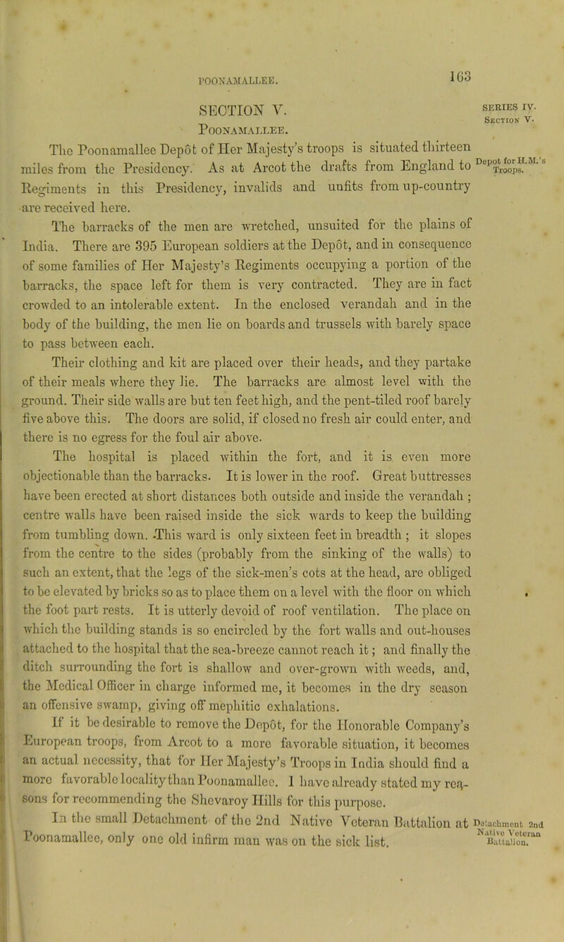 I’OONAMALLEE. SECTION V. SERIES IV. Section V. POONAMAIXEE. The Poonamallee Depot of Her Majesty’s troops is situated thirteen miles from the Presidency. As at Arcot the drafts from England to Regiments in this Presidency, invalids and unfits from up-country are received here. The barracks of the men are wretched, unsuited for the plains of India. There are 395 European soldiers at the Depot, and in consequence of some families of Her Majesty’s Regiments occupying a portion of the barracks, the space left for them is very contracted. They are in fact crowded to an intolerable extent. In the enclosed verandah and in the body of the building, the men lie on boai’ds and trussels with barely space 1 to pass between each. I Their clothing and kit are placed over their heads, and they partake I of their meals where they lie. The barracks are almost level with the ground. Their side walls are but ten feet high, and the pent-tiled roof barely five above this. The doors are solid, if closed no fresh air could enter, and there is no egress for the foul air above. The hospital is placed within the fort, and it is even more objectionable than the barracks. It is lower in the roof. Great buttresses have been erected at short distances both outside and inside the verandah ; centre walls have been raised inside the sick wards to keep the building from tumbling down. -This ward is only sixteen feet in breadth ; it slopes from the centre to the sides (probably from the sinking of the walls) to such an extent, that the legs of the sick-men’s cots at the head, are obliged to be elevated by bricks so as to place thorn on a level with the floor on which , the foot part rests. It is utterly devoid of roof ventilation. The place on which the building stands is so encircled by the fort walls and out-houses attached to the hospital that the sea-breeze cannot reach it; and finally the ditch suiTOunding the fort is shallow and over-grown with weeds, and, the Medical Officer in charge informed me, it becomes in the dry season I an offensive swamp, giving off mephitic exhalations. If it be desirable to remove the Depot, for the Honorable Company’s 1 European troops, from Arcot to a more favorable situation, it becomes I an actual necessity, that for Her Majesty’s Troops in India should find a 1 more favorable locality than Poonamallee. I have already stated my req- » soas for recommending the Shevaroy Hills for this purpose. In the small Detachment of tho 2nd Native Veteran Battalion at Doiacbmeni 2nd f Poonamallee, only one old infirm man was on the sick list. I