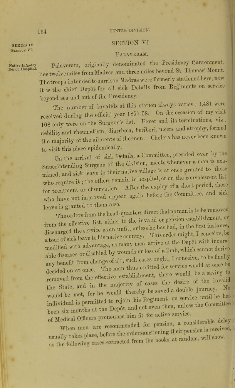 SERIES IV. Section VI. Native Infantry Depot Hospital. SECTION VI. Palaver AM. Palaveram, originally denominated tlie Presidency Cantonment, lies twelvemiles from Madras and three miles beyond St. Thomas’Mount. The troops intendedto garrison Madras were formerly staiionedhere, now it is the chief Depot for all sick Details from Regiments on service beyond sea and out of the Presidency. The number of invalids at this station always varies ; 1,481 were received during the official year 1857-58. On the occasion of my visit 108 only were on the Surgeon’s list. Fever and its terminations viz debility and rheumatism, diarrhoea, beriberi, ulcers and atrophy, formed the majority of the ailments of the men. Cholera has never been known ,| to visit this place epidemically. On tbe arrival of sick Details, a Committee, presided over by the Sunerintending Surgeon of the division, meets whenever a man is exa- mined. and sick leave to their native village is at once granted to those ; who require it; the others remain in hospital, or on the convalescent list, for treatment or observation. After the expiry of a short period, those wL have not improved appear again before the Committee, and sick leave is granted to them also. ^ The orders from the head-quarters direct that no man is to he remo v e II ff list either to the invalid or pension estahhshment, or from  nnless he has had. in the firs. insUnce, totrTstk leave to his native country. This order might, I conceive, be a tour of sick 1 at the Depdt with incura- Thtysealos or disabled by wounds or loss of a limb, wliidi eaniiot derive 1 enefit from change of air, such cases ought. I conceive, to he finely T'lTon  The man thus unfitted for service would at once e lmo:td;:lr effective establishment, there would Im ayvmg . :“mt f b“irr;r:a:e:a^ ; 0 Hedioal Officers pronounce him fit for active service. W1 on men arc recommended for pension, a coiis.dc.ahle de J II takes place before the ordersanctioning their pension is rccen , as the following cases extracted from the hooks, at landoni.