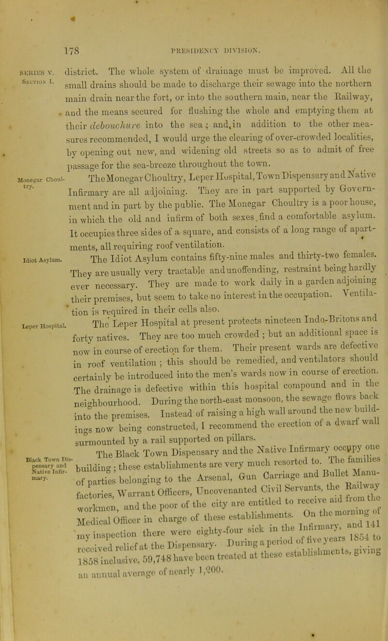 « 178 PRKSrDENCY DIVISIOK. SERfES V. Skctios I. Moncgar Choul- try. Idiot Asylum. district. Tire whole sy.stem of drainage must be improved. All the small drains should bo made to discharge their sewage into the northern main drain near the fort, or into the southern main, near the llailway, and the means secured for flushing the svhole and emptying them at dehouclmre into the sea; and,in addition to the other mea- sures recommended, I would ui’ge the clearing of over-crowded localities, hy opening out new, and widening old streets so as to admit of free passage for the sea-breeze throughout the town. TheMonegar Choultry, Leper Hospital, Town Dispensary and Native Infirmary are all adjoining. They are in part supported by Govern- ment and in part by the public. The Monegar Choultry is a poor house, in which the old and infirm of both sexes.find a comfortable asylum. It occupies three sides of a square, and consists of a long range of apart- ments, all requiring roof ventilation. The Idiot Asylum contains fifty-nine males and thirty-two females. They are usually very tractable and unoffending, restraint being hardly ever necessary. They are made to work daily in a garden adjoining their premises^ but seem to take no interest in the occupation. Ventila- tion is reqnired in their cells also. ^ The Leper Hospital at present protects nineteen Indo-Britons and forty natives. They are too much crowded ; but an additional space is now in course of erection for them. Their present wards are defective in roof ventilation ; this should be remedied, and ventilators should certainly be introduced into the men’s wards now in course of erection. The drainage is defective within this hospital compound and in the neighbourhood. During the north-east monsoon, the sewage flows back into the premises. Instead of raising a high wall around the new build- ings now being constructed, I recommend the erection oi a dwart wall surmounted by a rail supported on pillars. The Black Town Dispensary and the Native Infirmary occupy on “ . those establishments are very much resorted to. Iho iamihes  otnartiehelongingto the Arsenal, Gun Carriage and Bullet Manu- fwtories, Warrant Offieers, Unoovenanted Civil Servants, the Hadway on and the poor ot the city are entitled to reeerve ard from the Medical dffleer in charge of these establishments, (hr the mormng of my inspection there were eighty-four s.ek an annual average of nearly l,'-300. Leper Hospital. mary and 141 to